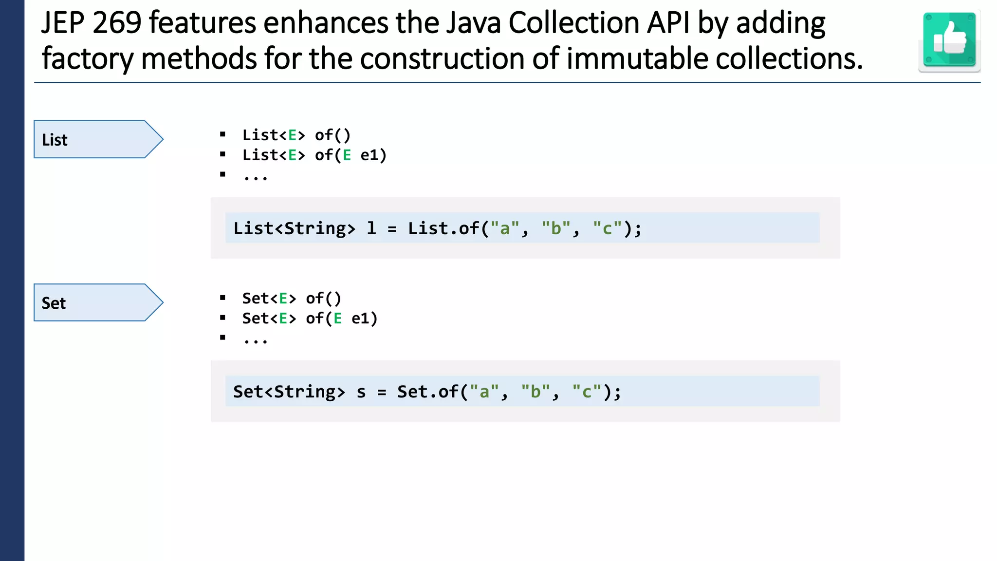 3
JEP 269 features enhances the Java Collection API by adding
factory methods for the construction of immutable collections.
List ▪ List<E> of()
▪ List<E> of(E e1)
▪ ...
List<String> l = List.of("a", "b", "c");
Set ▪ Set<E> of()
▪ Set<E> of(E e1)
▪ ...
Set<String> s = Set.of("a", "b", "c");
 