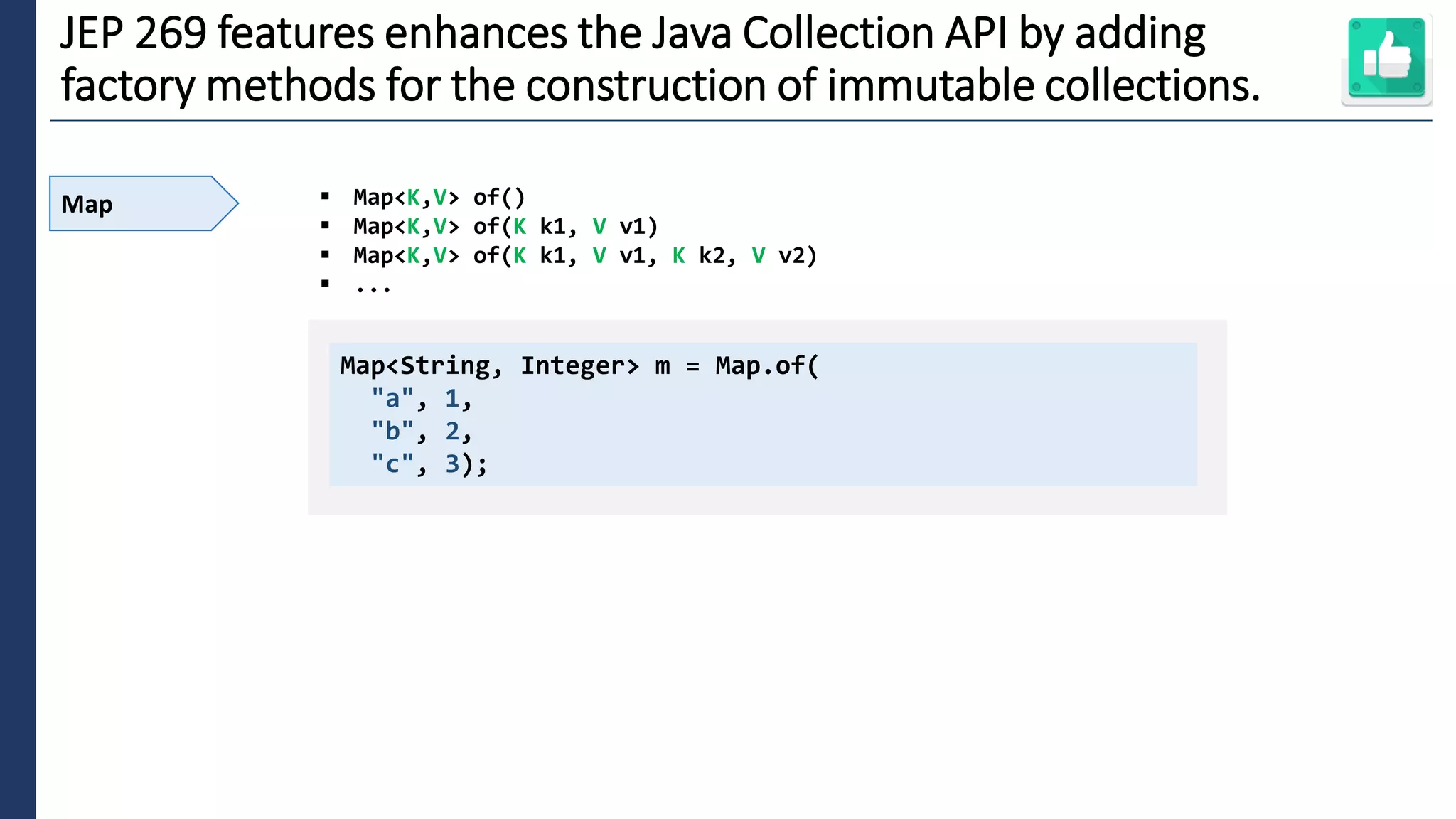 3
JEP 269 features enhances the Java Collection API by adding
factory methods for the construction of immutable collections.
Map ▪ Map<K,V> of()
▪ Map<K,V> of(K k1, V v1)
▪ Map<K,V> of(K k1, V v1, K k2, V v2)
▪ ...
Map<String, Integer> m = Map.of(
"a", 1,
"b", 2,
"c", 3);
 