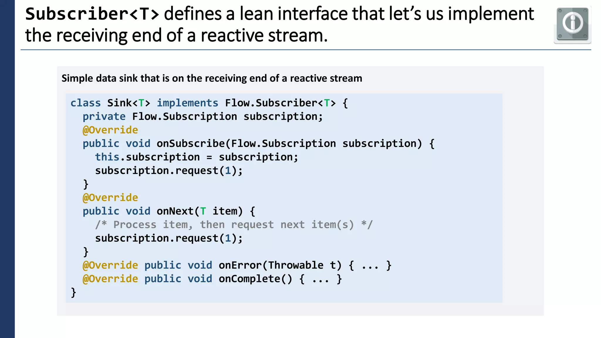 3
Subscriber<T> defines a lean interface that let’s us implement
the receiving end of a reactive stream.
class Sink<T> implements Flow.Subscriber<T> {
private Flow.Subscription subscription;
@Override
public void onSubscribe(Flow.Subscription subscription) {
this.subscription = subscription;
subscription.request(1);
}
@Override
public void onNext(T item) {
/* Process item, then request next item(s) */
subscription.request(1);
}
@Override public void onError(Throwable t) { ... }
@Override public void onComplete() { ... }
}
Simple data sink that is on the receiving end of a reactive stream
 