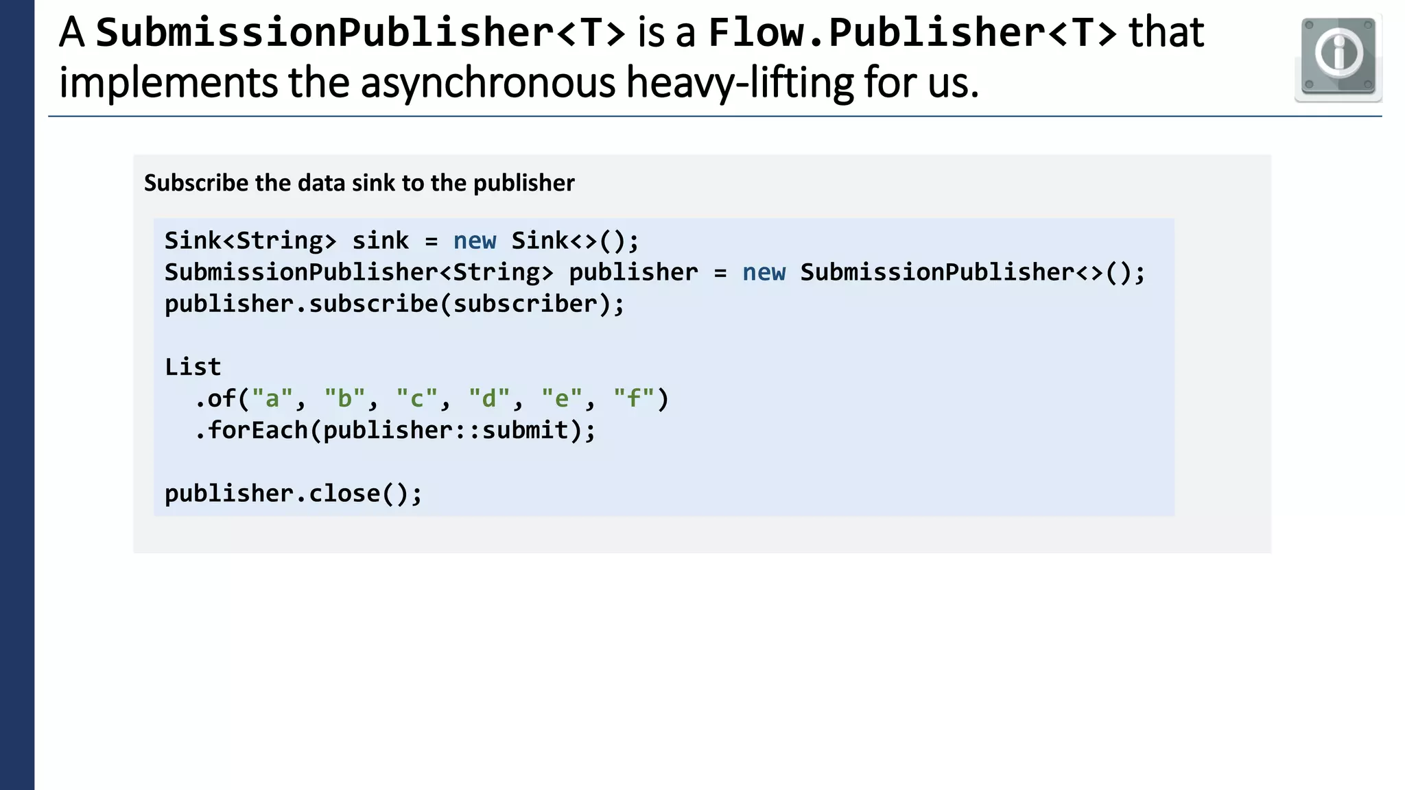 3
A SubmissionPublisher<T> is a Flow.Publisher<T> that
implements the asynchronous heavy-lifting for us.
Sink<String> sink = new Sink<>();
SubmissionPublisher<String> publisher = new SubmissionPublisher<>();
publisher.subscribe(subscriber);
List
.of("a", "b", "c", "d", "e", "f")
.forEach(publisher::submit);
publisher.close();
Subscribe the data sink to the publisher
 