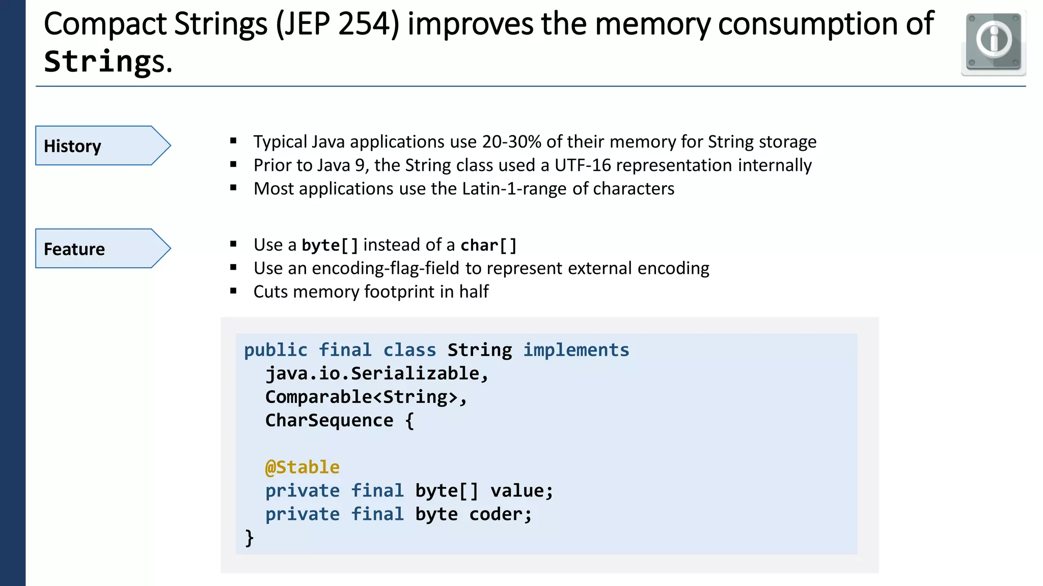 3
Compact Strings (JEP 254) improves the memory consumption of
Strings.
History ▪ Typical Java applications use 20-30% of their memory for String storage
▪ Prior to Java 9, the String class used a UTF-16 representation internally
▪ Most applications use the Latin-1-range of characters
public final class String implements
java.io.Serializable,
Comparable<String>,
CharSequence {
@Stable
private final byte[] value;
private final byte coder;
}
Feature ▪ Use a byte[] instead of a char[]
▪ Use an encoding-flag-field to represent external encoding
▪ Cuts memory footprint in half
 