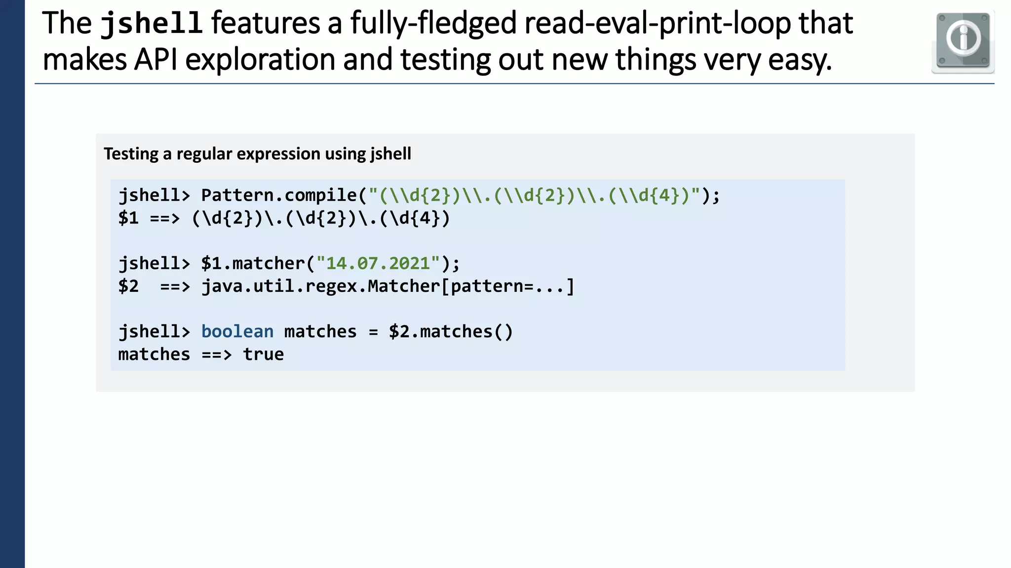 3
The jshell features a fully-fledged read-eval-print-loop that
makes API exploration and testing out new things very easy.
jshell> Pattern.compile("(d{2}).(d{2}).(d{4})");
$1 ==> (d{2}).(d{2}).(d{4})
jshell> $1.matcher("14.07.2021");
$2 ==> java.util.regex.Matcher[pattern=...]
jshell> boolean matches = $2.matches()
matches ==> true
Testing a regular expression using jshell
 