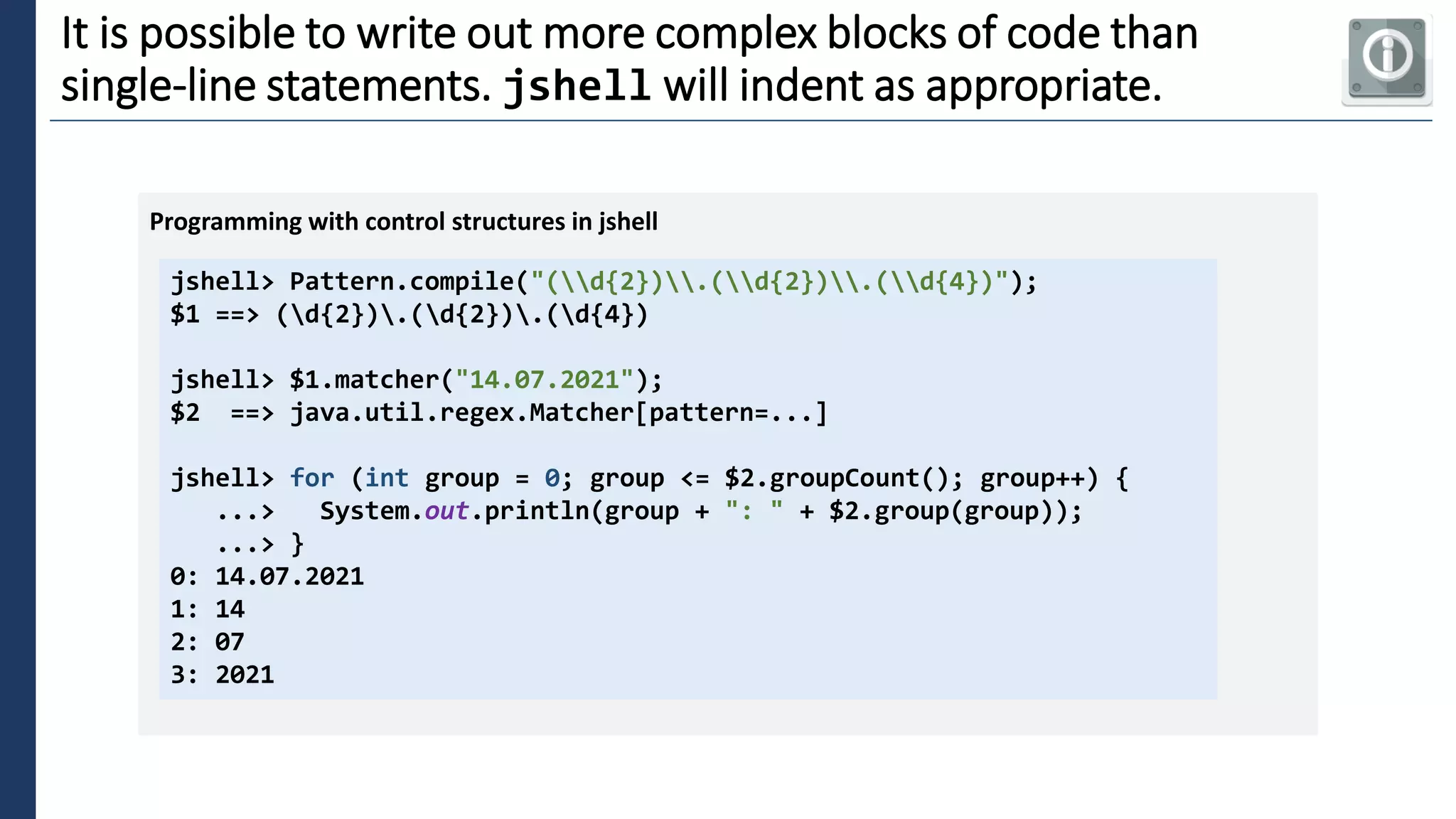 3
It is possible to write out more complex blocks of code than
single-line statements. jshell will indent as appropriate.
jshell> Pattern.compile("(d{2}).(d{2}).(d{4})");
$1 ==> (d{2}).(d{2}).(d{4})
jshell> $1.matcher("14.07.2021");
$2 ==> java.util.regex.Matcher[pattern=...]
jshell> for (int group = 0; group <= $2.groupCount(); group++) {
...> System.out.println(group + ": " + $2.group(group));
...> }
0: 14.07.2021
1: 14
2: 07
3: 2021
Programming with control structures in jshell
 