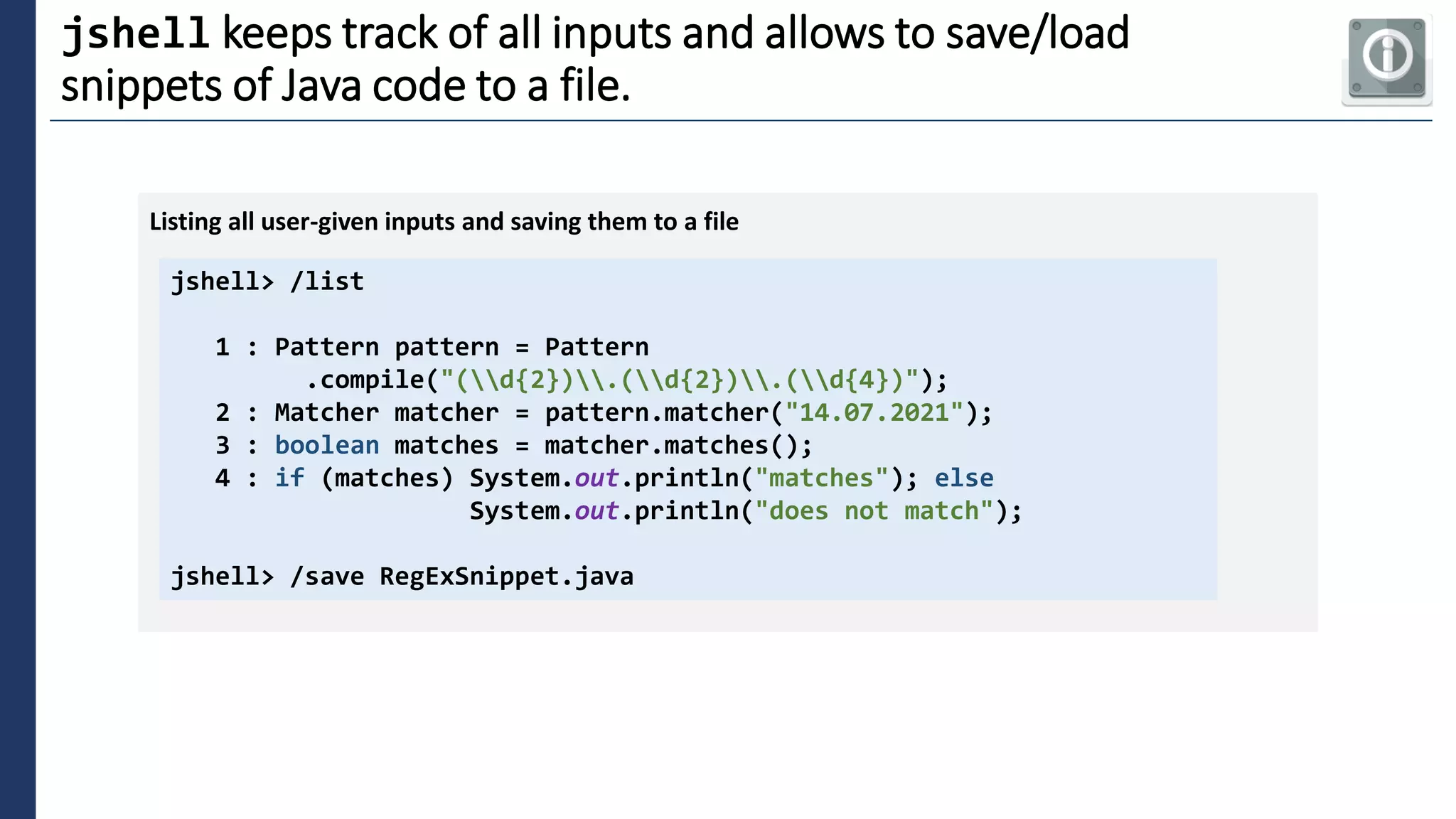 3
jshell keeps track of all inputs and allows to save/load
snippets of Java code to a file.
jshell> /list
1 : Pattern pattern = Pattern
.compile("(d{2}).(d{2}).(d{4})");
2 : Matcher matcher = pattern.matcher("14.07.2021");
3 : boolean matches = matcher.matches();
4 : if (matches) System.out.println("matches"); else
System.out.println("does not match");
jshell> /save RegExSnippet.java
Listing all user-given inputs and saving them to a file
 