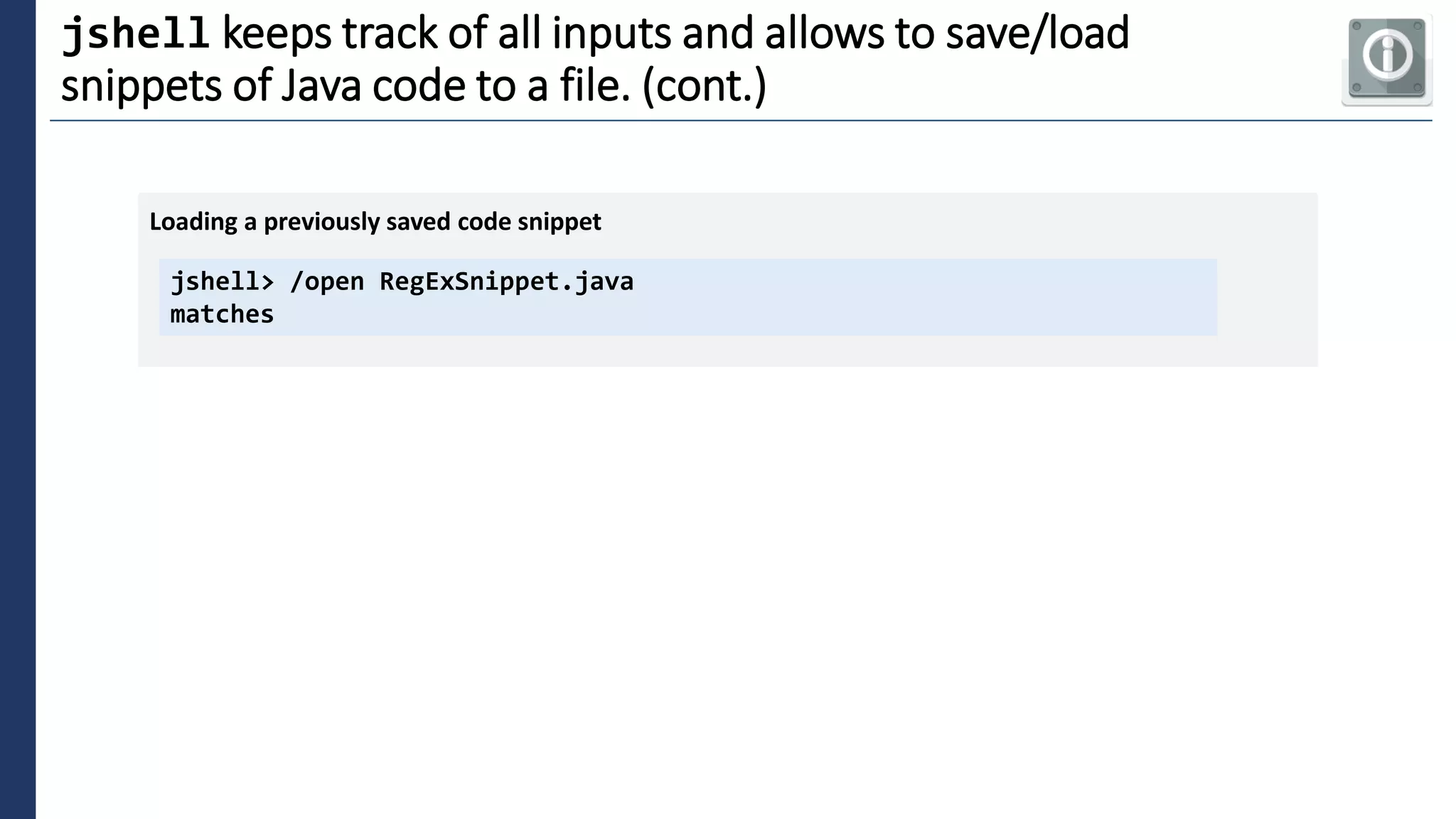 4
jshell keeps track of all inputs and allows to save/load
snippets of Java code to a file. (cont.)
jshell> /open RegExSnippet.java
matches
Loading a previously saved code snippet
 