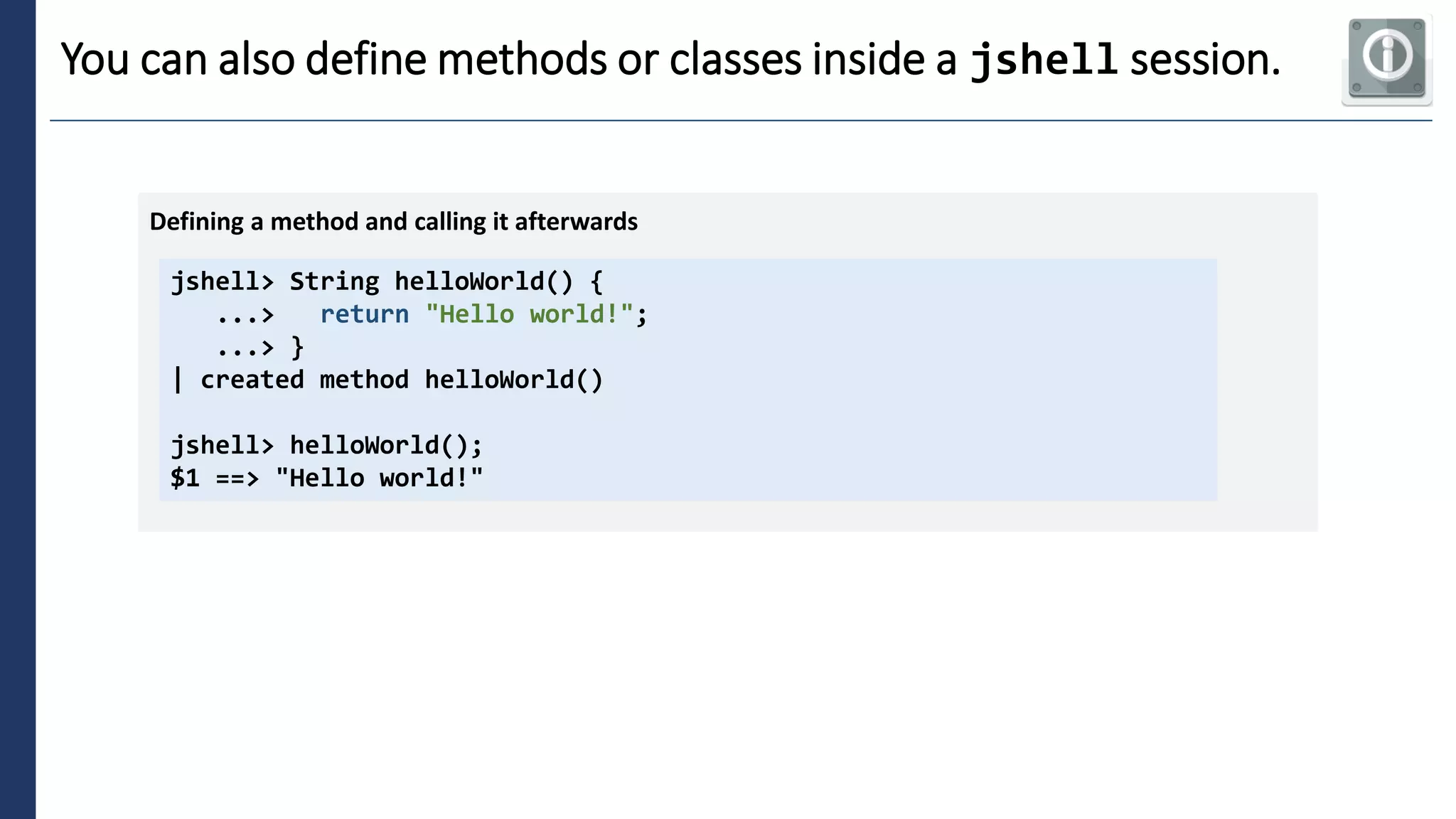 4
You can also define methods or classes inside a jshell session.
jshell> String helloWorld() {
...> return "Hello world!";
...> }
| created method helloWorld()
jshell> helloWorld();
$1 ==> "Hello world!"
Defining a method and calling it afterwards
 