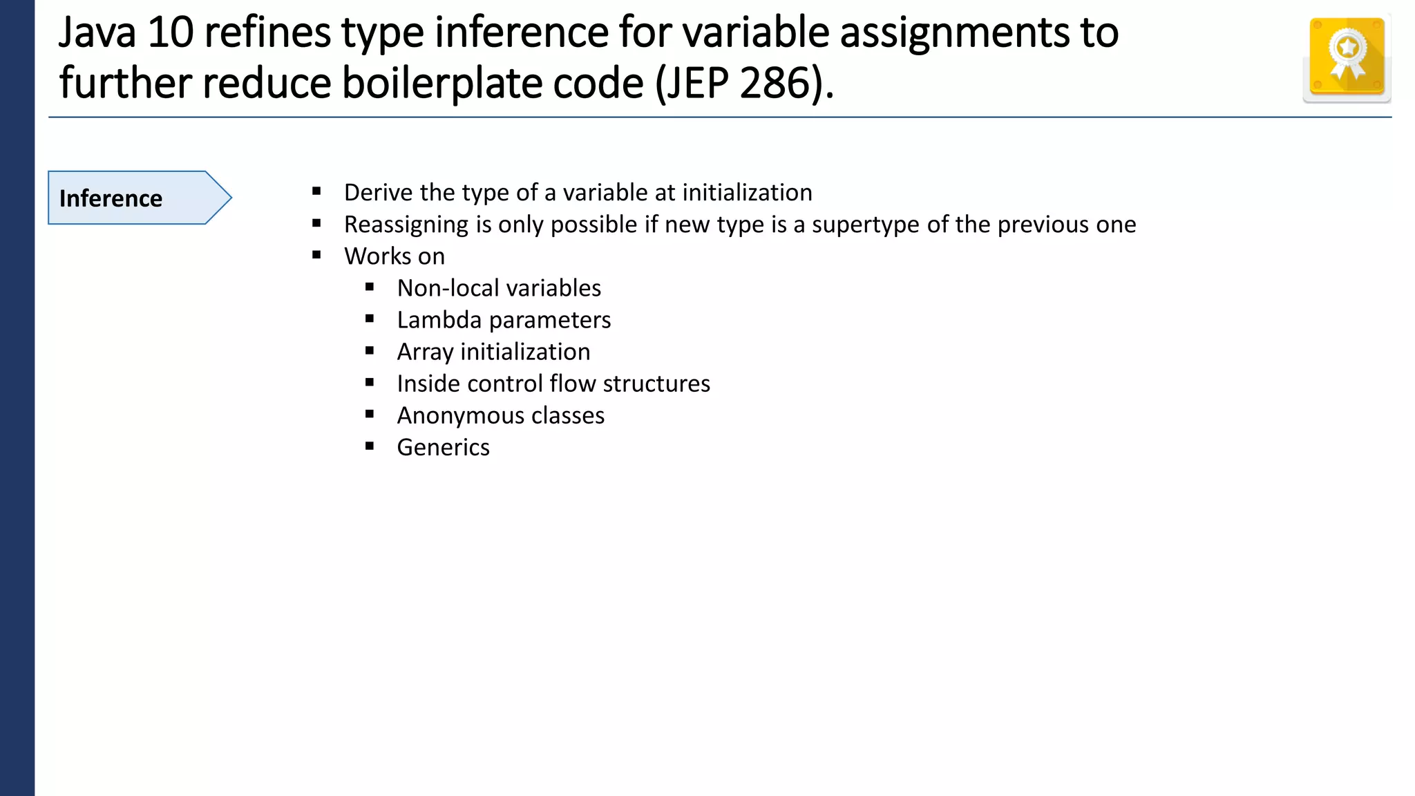 4
Java 10 refines type inference for variable assignments to
further reduce boilerplate code (JEP 286).
Inference ▪ Derive the type of a variable at initialization
▪ Reassigning is only possible if new type is a supertype of the previous one
▪ Works on
▪ Non-local variables
▪ Lambda parameters
▪ Array initialization
▪ Inside control flow structures
▪ Anonymous classes
▪ Generics
 