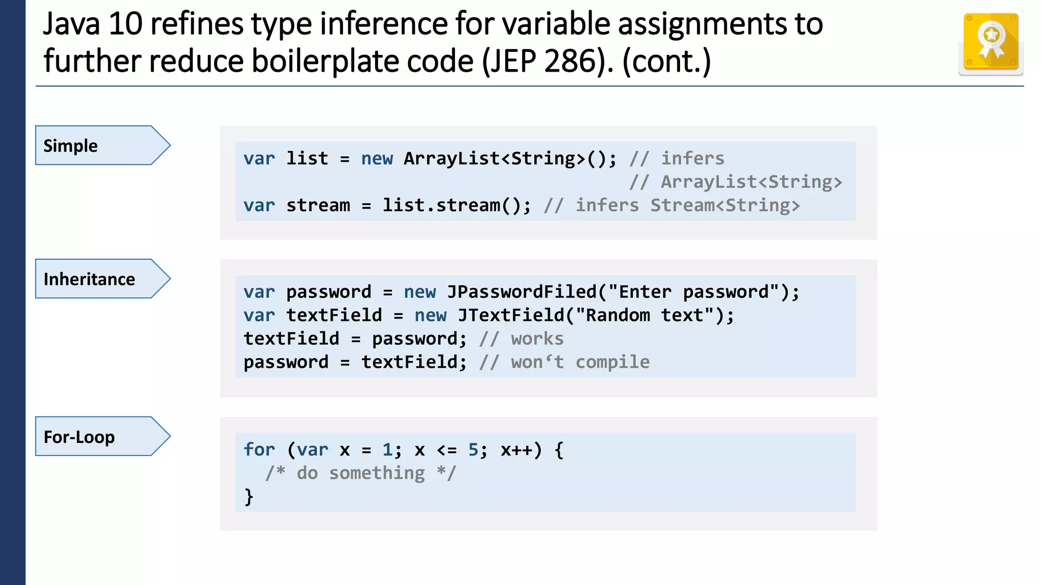 4
Java 10 refines type inference for variable assignments to
further reduce boilerplate code (JEP 286). (cont.)
Simple
var list = new ArrayList<String>(); // infers
// ArrayList<String>
var stream = list.stream(); // infers Stream<String>
Inheritance
var password = new JPasswordFiled("Enter password");
var textField = new JTextField("Random text");
textField = password; // works
password = textField; // won‘t compile
For-Loop
for (var x = 1; x <= 5; x++) {
/* do something */
}
 