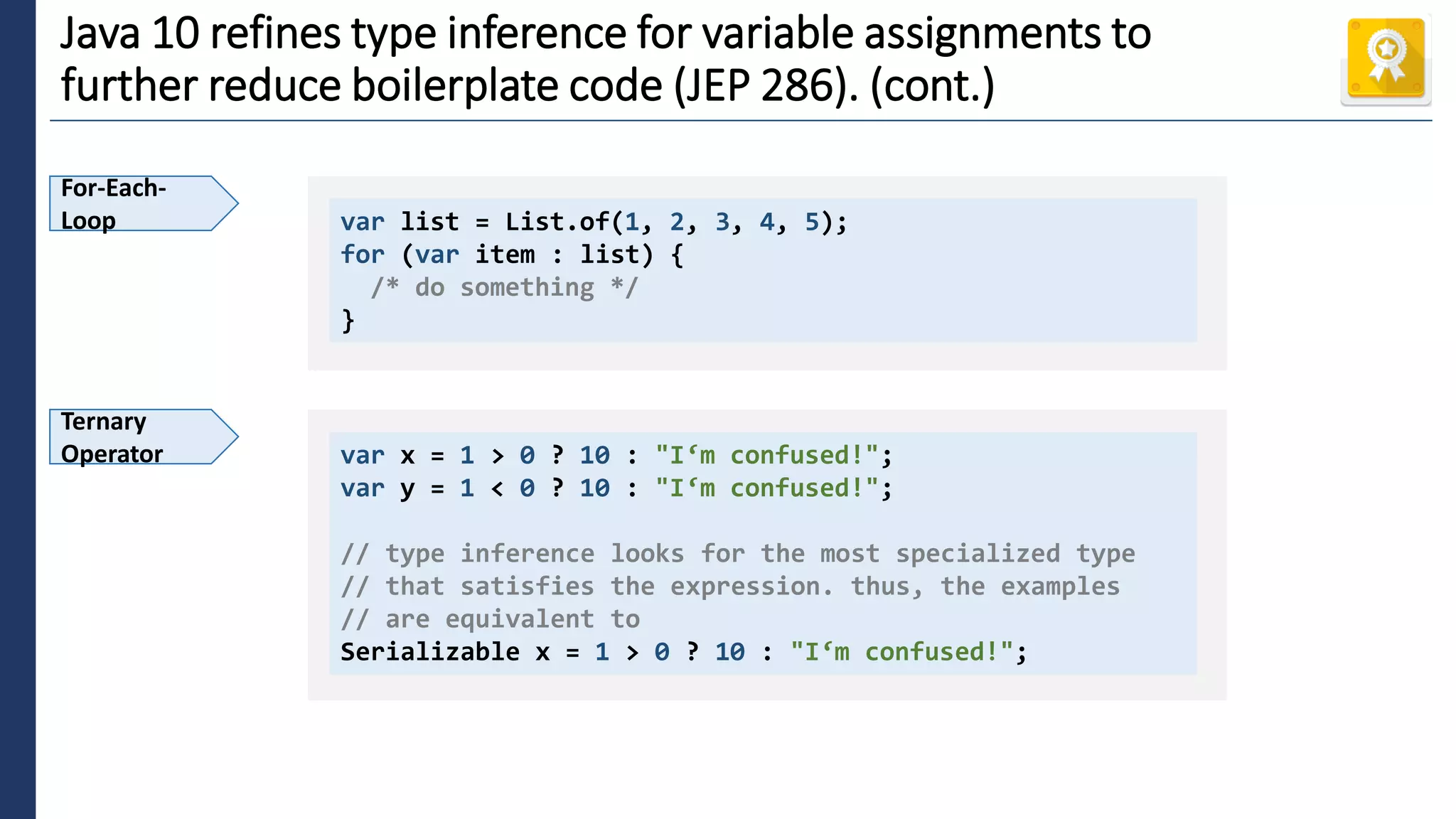4
Java 10 refines type inference for variable assignments to
further reduce boilerplate code (JEP 286). (cont.)
For-Each-
Loop var list = List.of(1, 2, 3, 4, 5);
for (var item : list) {
/* do something */
}
Ternary
Operator var x = 1 > 0 ? 10 : "I‘m confused!";
var y = 1 < 0 ? 10 : "I‘m confused!";
// type inference looks for the most specialized type
// that satisfies the expression. thus, the examples
// are equivalent to
Serializable x = 1 > 0 ? 10 : "I‘m confused!";
 