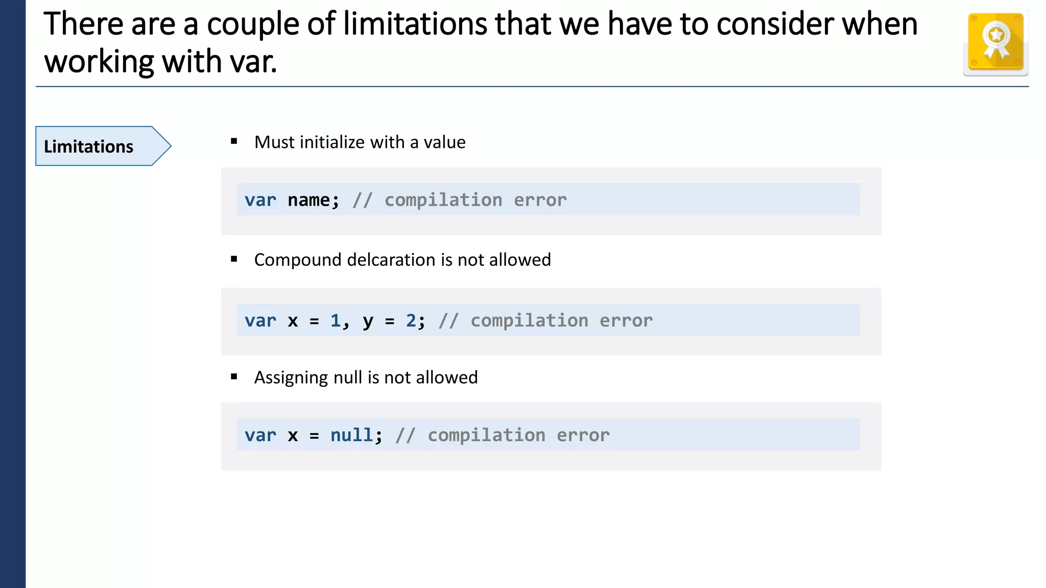 4
There are a couple of limitations that we have to consider when
working with var.
Limitations ▪ Must initialize with a value
▪ Compound delcaration is not allowed
▪ Assigning null is not allowed
var name; // compilation error
var x = 1, y = 2; // compilation error
var x = null; // compilation error
 