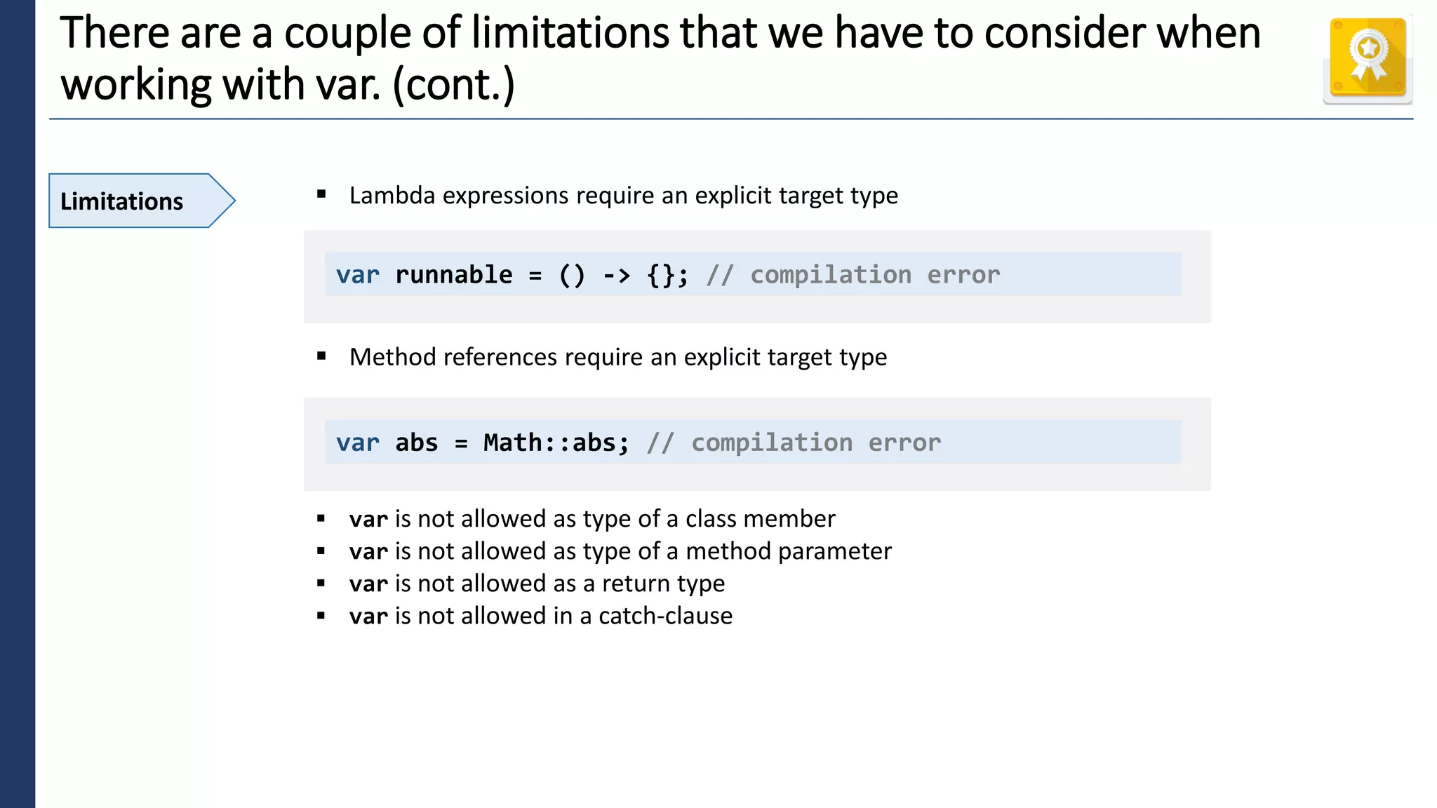 4
There are a couple of limitations that we have to consider when
working with var. (cont.)
Limitations ▪ Lambda expressions require an explicit target type
▪ Method references require an explicit target type
▪ var is not allowed as type of a class member
▪ var is not allowed as type of a method parameter
▪ var is not allowed as a return type
▪ var is not allowed in a catch-clause
var runnable = () -> {}; // compilation error
var abs = Math::abs; // compilation error
 