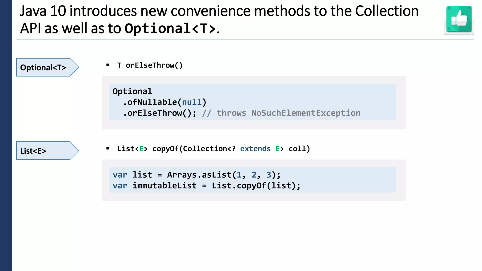 4
Java 10 introduces new convenience methods to the Collection
API as well as to Optional<T>.
Optional<T> ▪ T orElseThrow()
Optional
.ofNullable(null)
.orElseThrow(); // throws NoSuchElementException
List<E> ▪ List<E> copyOf(Collection<? extends E> coll)
var list = Arrays.asList(1, 2, 3);
var immutableList = List.copyOf(list);
 