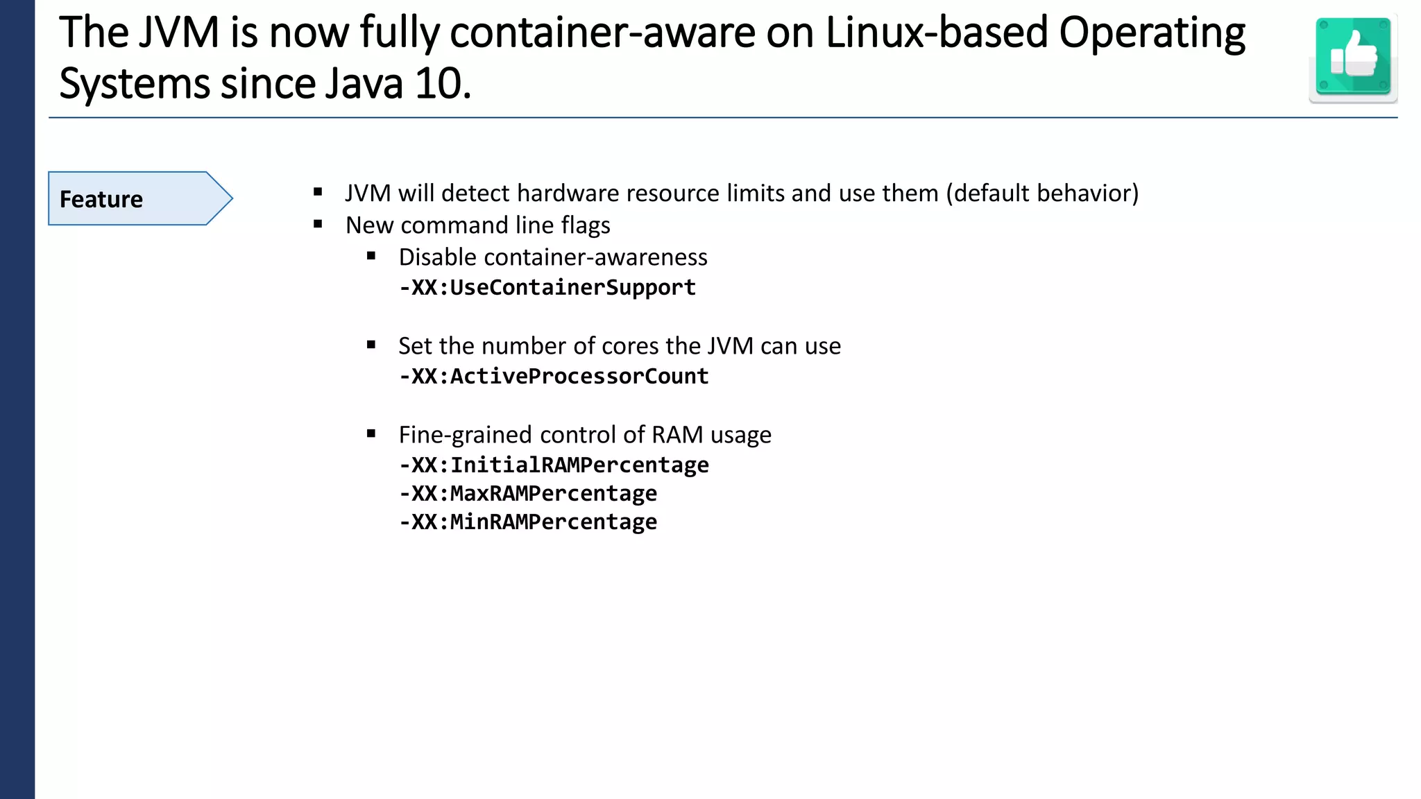 5
The JVM is now fully container-aware on Linux-based Operating
Systems since Java 10.
Feature ▪ JVM will detect hardware resource limits and use them (default behavior)
▪ New command line flags
▪ Disable container-awareness
-XX:UseContainerSupport
▪ Set the number of cores the JVM can use
-XX:ActiveProcessorCount
▪ Fine-grained control of RAM usage
-XX:InitialRAMPercentage
-XX:MaxRAMPercentage
-XX:MinRAMPercentage
 