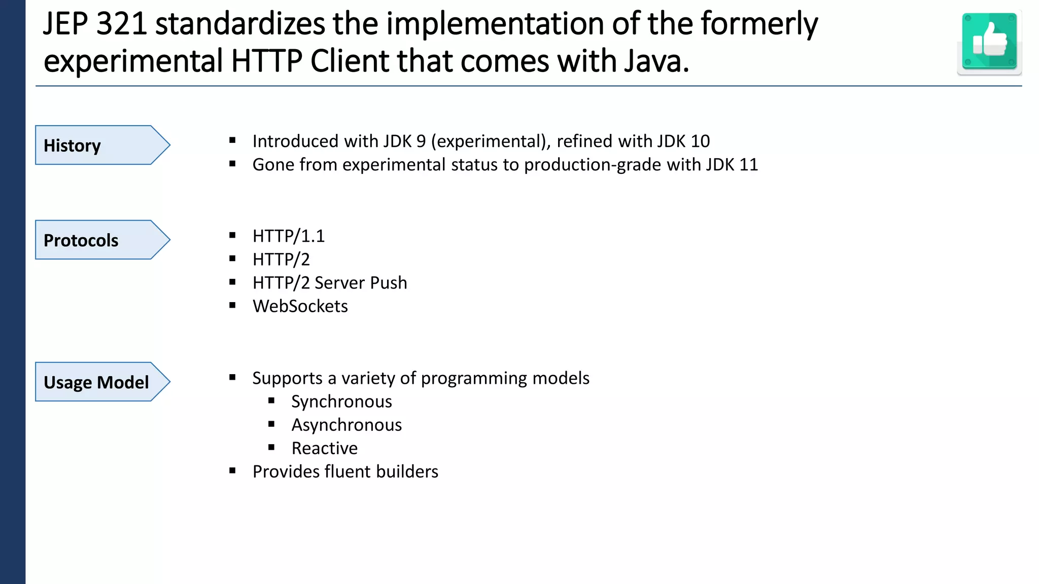 5
JEP 321 standardizes the implementation of the formerly
experimental HTTP Client that comes with Java.
History ▪ Introduced with JDK 9 (experimental), refined with JDK 10
▪ Gone from experimental status to production-grade with JDK 11
Protocols ▪ HTTP/1.1
▪ HTTP/2
▪ HTTP/2 Server Push
▪ WebSockets
Usage Model ▪ Supports a variety of programming models
▪ Synchronous
▪ Asynchronous
▪ Reactive
▪ Provides fluent builders
 