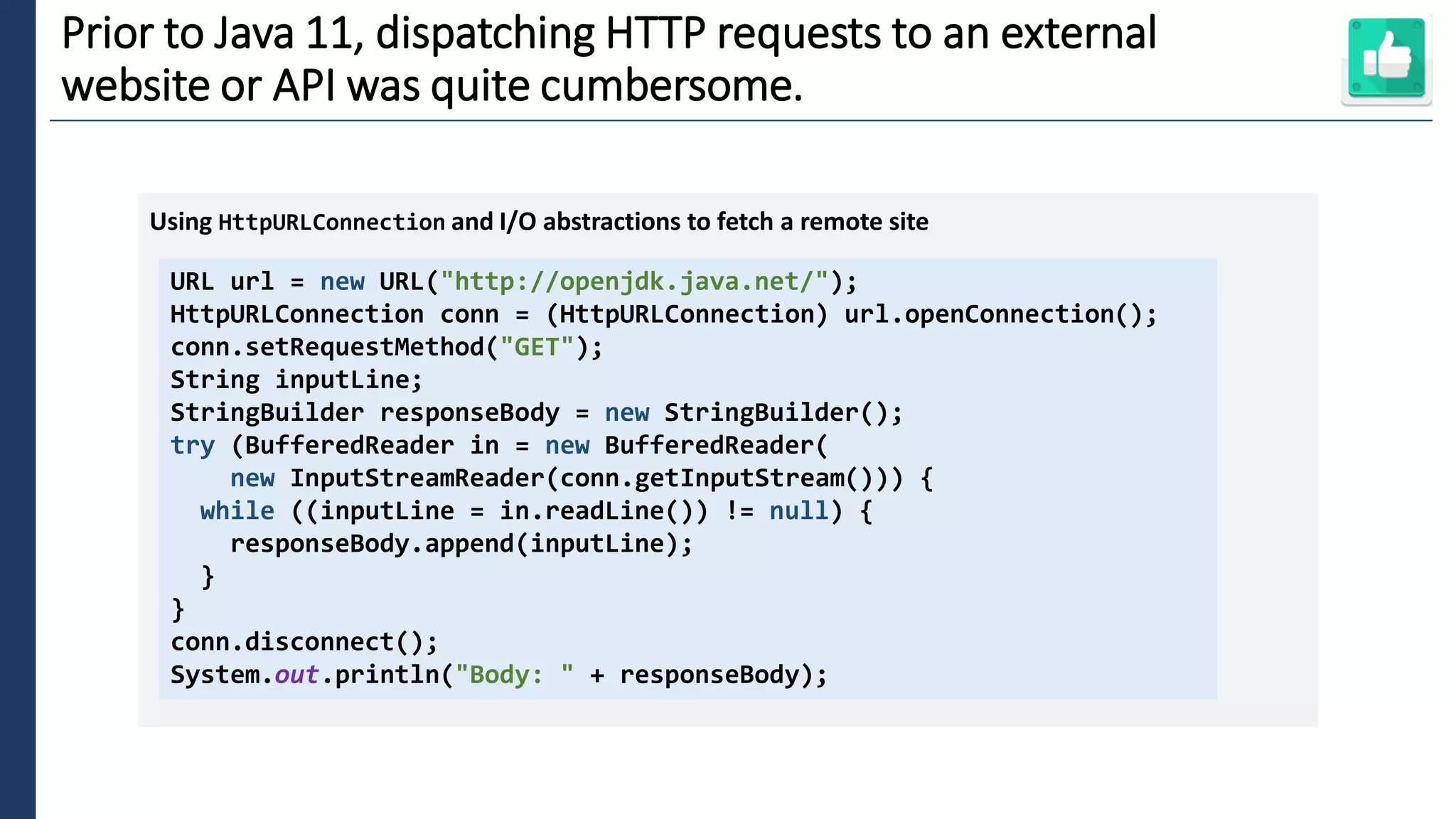 5
Prior to Java 11, dispatching HTTP requests to an external
website or API was quite cumbersome.
URL url = new URL("http://openjdk.java.net/");
HttpURLConnection conn = (HttpURLConnection) url.openConnection();
conn.setRequestMethod("GET");
String inputLine;
StringBuilder responseBody = new StringBuilder();
try (BufferedReader in = new BufferedReader(
new InputStreamReader(conn.getInputStream())) {
while ((inputLine = in.readLine()) != null) {
responseBody.append(inputLine);
}
}
conn.disconnect();
System.out.println("Body: " + responseBody);
Using HttpURLConnection and I/O abstractions to fetch a remote site
 