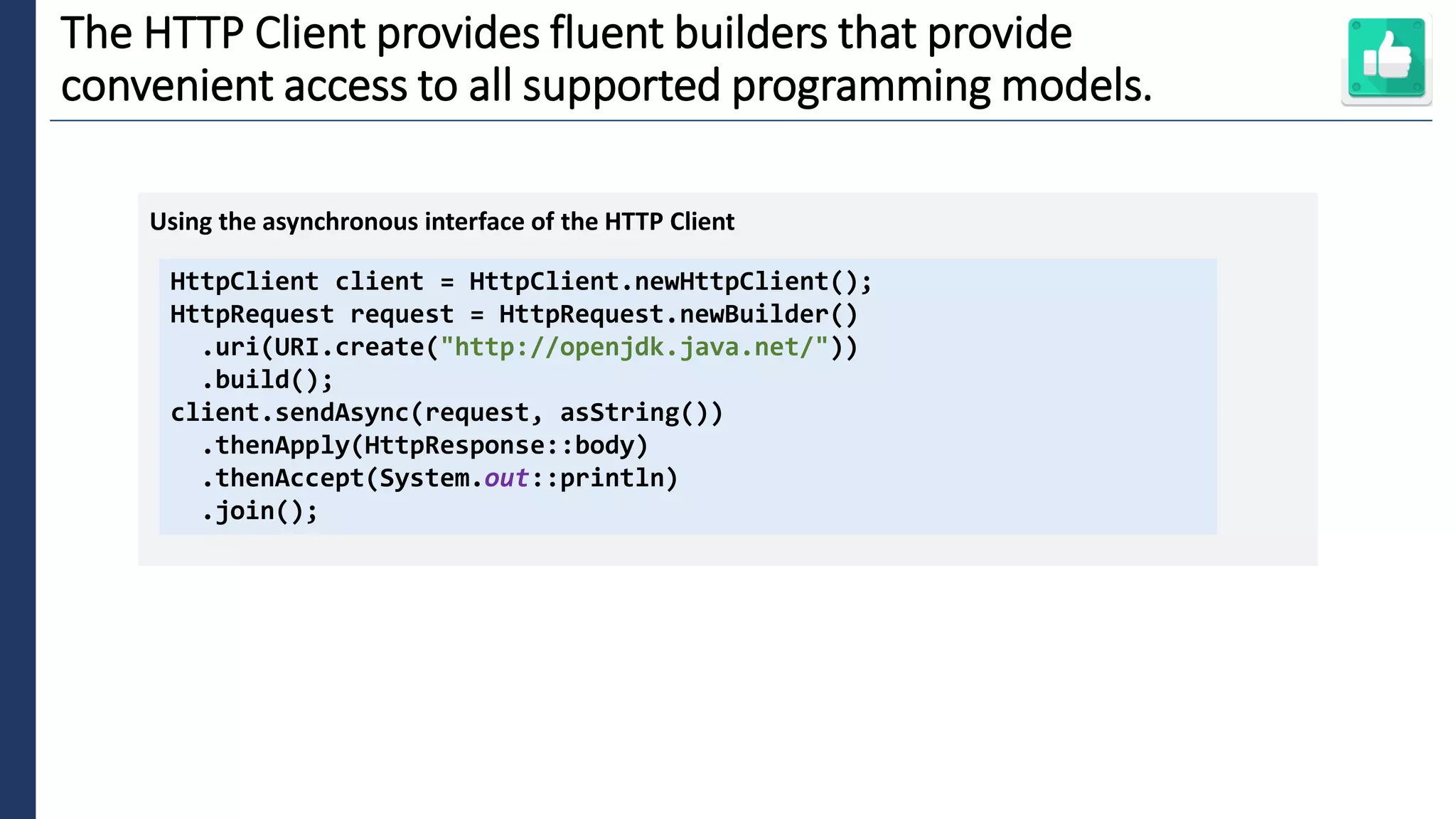 5
The HTTP Client provides fluent builders that provide
convenient access to all supported programming models.
HttpClient client = HttpClient.newHttpClient();
HttpRequest request = HttpRequest.newBuilder()
.uri(URI.create("http://openjdk.java.net/"))
.build();
client.sendAsync(request, asString())
.thenApply(HttpResponse::body)
.thenAccept(System.out::println)
.join();
Using the asynchronous interface of the HTTP Client
 