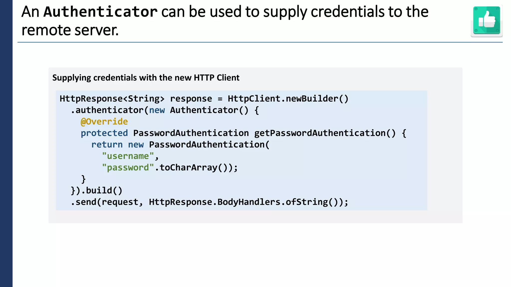 5
An Authenticator can be used to supply credentials to the
remote server.
HttpResponse<String> response = HttpClient.newBuilder()
.authenticator(new Authenticator() {
@Override
protected PasswordAuthentication getPasswordAuthentication() {
return new PasswordAuthentication(
"username",
"password".toCharArray());
}
}).build()
.send(request, HttpResponse.BodyHandlers.ofString());
Supplying credentials with the new HTTP Client
 
