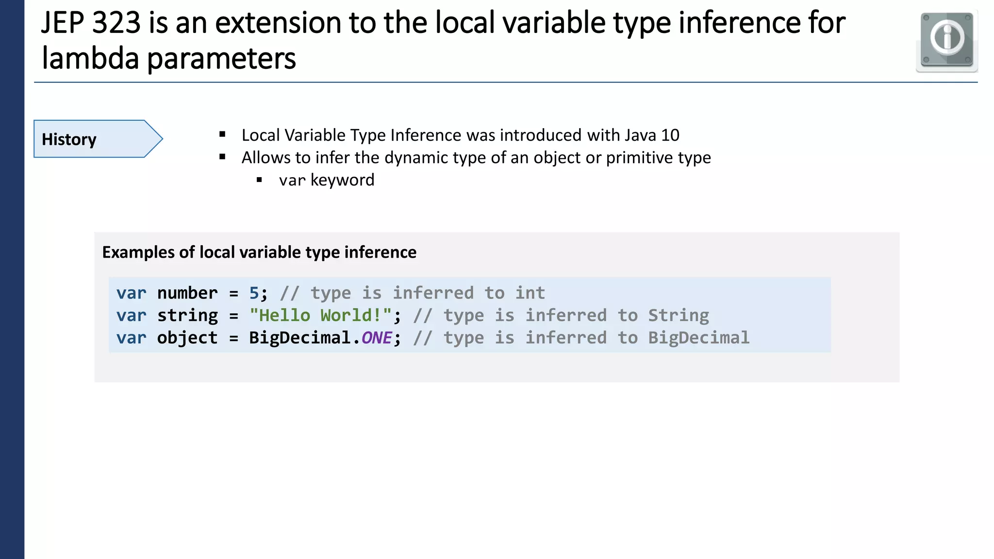 5
JEP 323 is an extension to the local variable type inference for
lambda parameters
History ▪ Local Variable Type Inference was introduced with Java 10
▪ Allows to infer the dynamic type of an object or primitive type
▪ var keyword
var number = 5; // type is inferred to int
var string = "Hello World!"; // type is inferred to String
var object = BigDecimal.ONE; // type is inferred to BigDecimal
Examples of local variable type inference
 