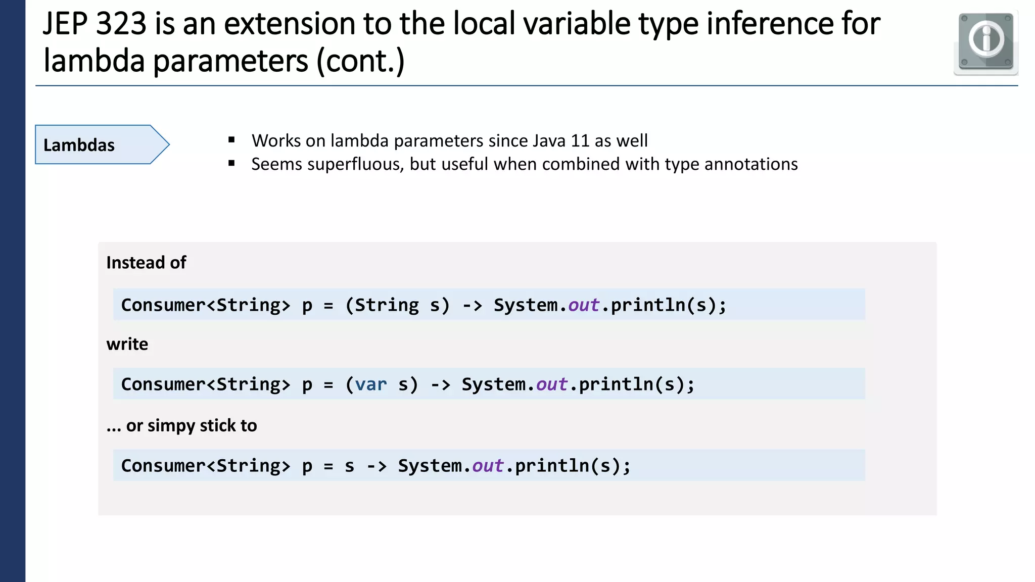 5
JEP 323 is an extension to the local variable type inference for
lambda parameters (cont.)
Lambdas ▪ Works on lambda parameters since Java 11 as well
▪ Seems superfluous, but useful when combined with type annotations
Consumer<String> p = (String s) -> System.out.println(s);
Instead of
write
Consumer<String> p = (var s) -> System.out.println(s);
... or simpy stick to
Consumer<String> p = s -> System.out.println(s);
 