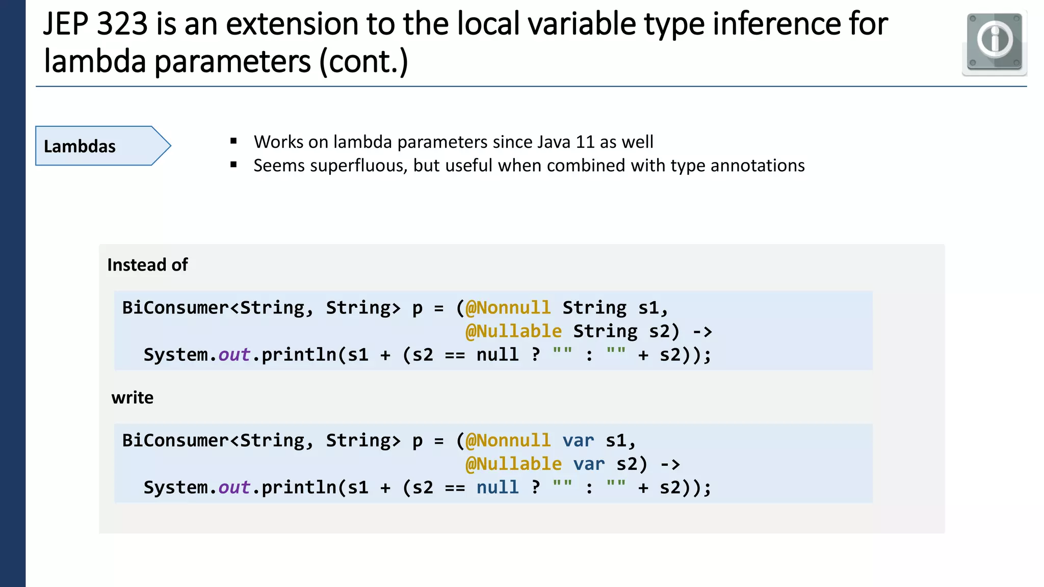 5
JEP 323 is an extension to the local variable type inference for
lambda parameters (cont.)
Lambdas ▪ Works on lambda parameters since Java 11 as well
▪ Seems superfluous, but useful when combined with type annotations
BiConsumer<String, String> p = (@Nonnull String s1,
@Nullable String s2) ->
System.out.println(s1 + (s2 == null ? "" : "" + s2));
Instead of
write
BiConsumer<String, String> p = (@Nonnull var s1,
@Nullable var s2) ->
System.out.println(s1 + (s2 == null ? "" : "" + s2));
 
