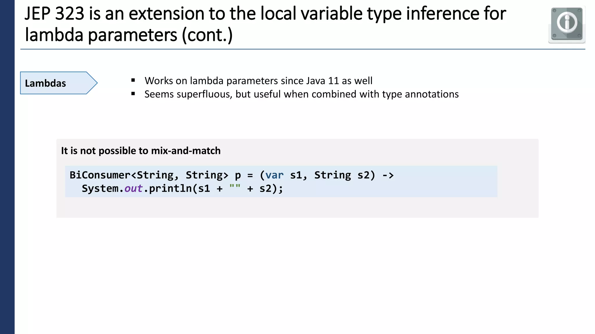 6
JEP 323 is an extension to the local variable type inference for
lambda parameters (cont.)
Lambdas ▪ Works on lambda parameters since Java 11 as well
▪ Seems superfluous, but useful when combined with type annotations
BiConsumer<String, String> p = (var s1, String s2) ->
System.out.println(s1 + "" + s2);
It is not possible to mix-and-match
 