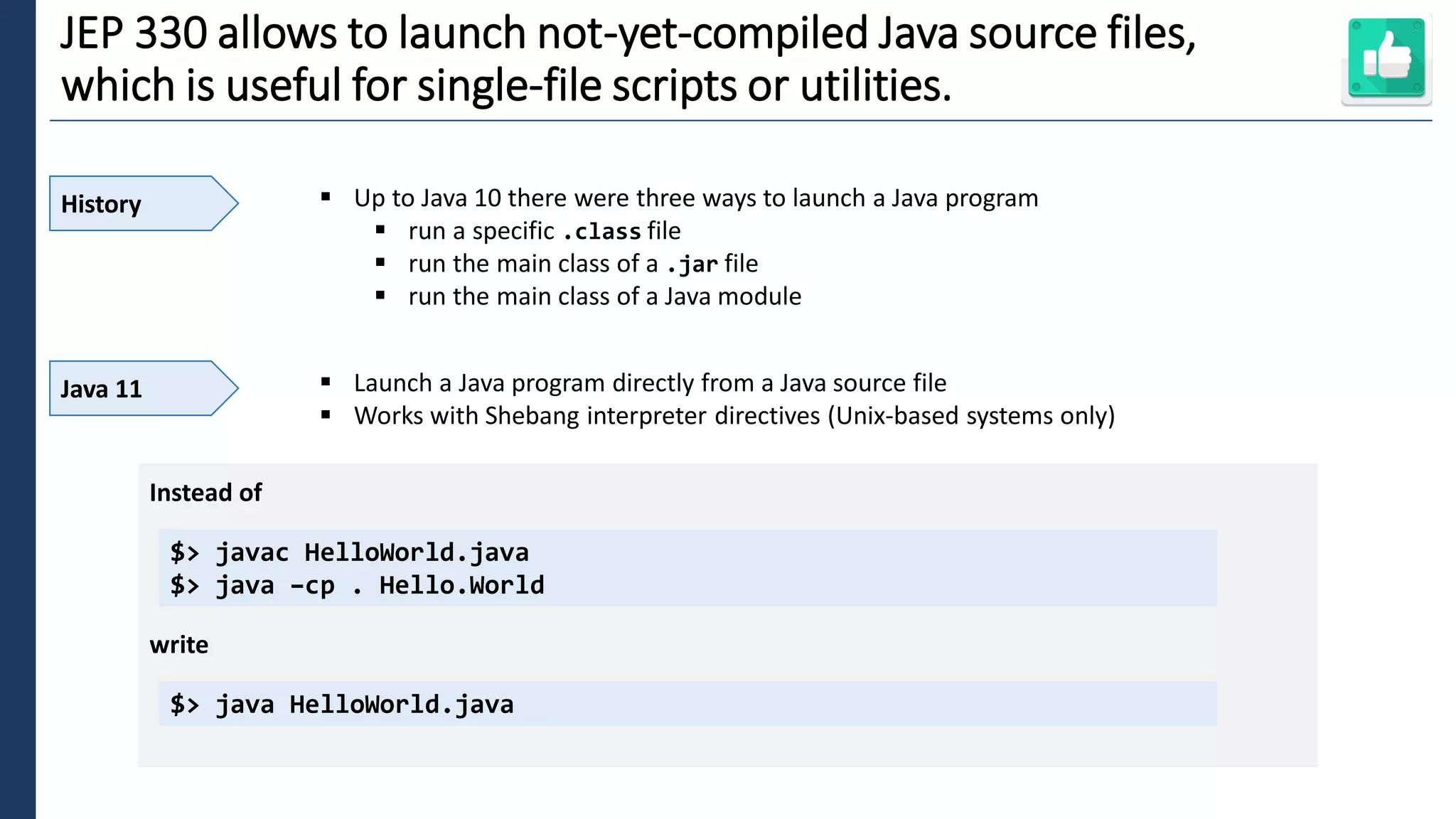 6
JEP 330 allows to launch not-yet-compiled Java source files,
which is useful for single-file scripts or utilities.
History ▪ Up to Java 10 there were three ways to launch a Java program
▪ run a specific .class file
▪ run the main class of a .jar file
▪ run the main class of a Java module
Java 11 ▪ Launch a Java program directly from a Java source file
▪ Works with Shebang interpreter directives (Unix-based systems only)
$> javac HelloWorld.java
$> java –cp . Hello.World
Instead of
write
$> java HelloWorld.java
 