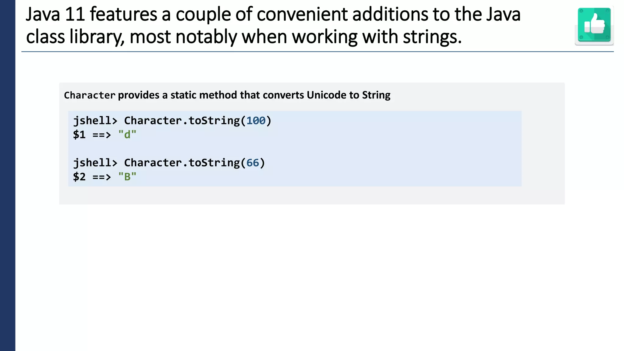 6
Java 11 features a couple of convenient additions to the Java
class library, most notably when working with strings.
jshell> Character.toString(100)
$1 ==> "d"
jshell> Character.toString(66)
$2 ==> "B"
Character provides a static method that converts Unicode to String
 