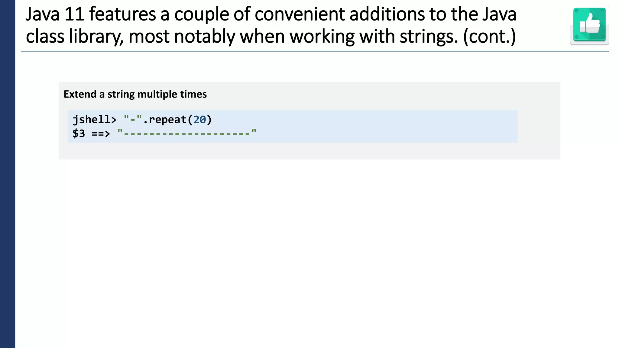 6
Java 11 features a couple of convenient additions to the Java
class library, most notably when working with strings. (cont.)
jshell> "-".repeat(20)
$3 ==> "--------------------"
Extend a string multiple times
 