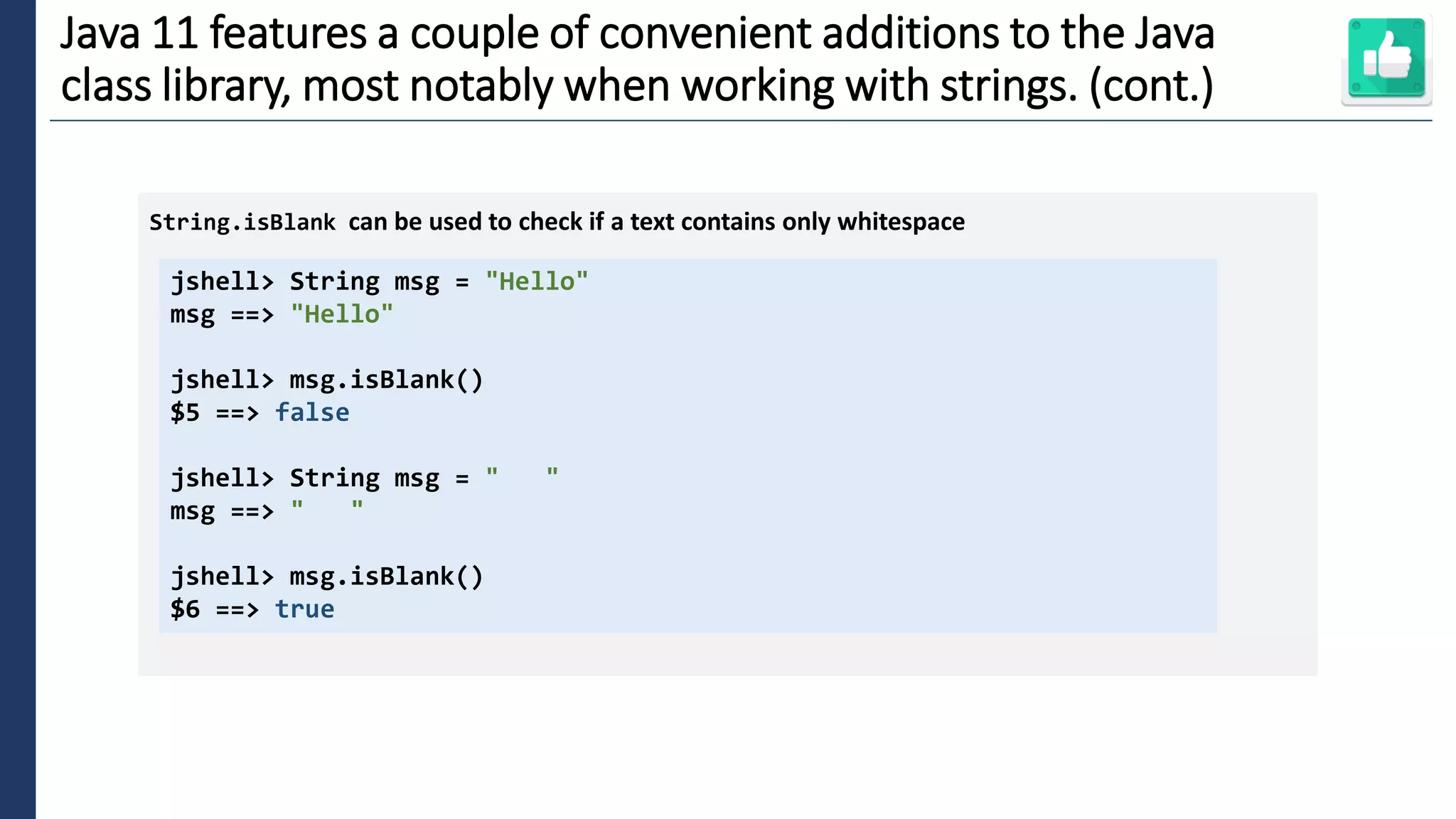 6
Java 11 features a couple of convenient additions to the Java
class library, most notably when working with strings. (cont.)
jshell> String msg = "Hello"
msg ==> "Hello"
jshell> msg.isBlank()
$5 ==> false
jshell> String msg = " "
msg ==> " "
jshell> msg.isBlank()
$6 ==> true
String.isBlank can be used to check if a text contains only whitespace
 
