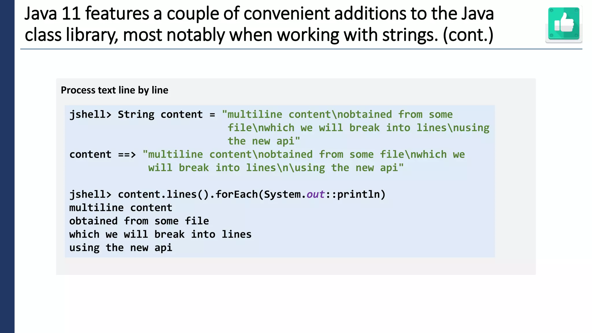 6
Java 11 features a couple of convenient additions to the Java
class library, most notably when working with strings. (cont.)
jshell> String content = "multiline contentnobtained from some
filenwhich we will break into linesnusing
the new api"
content ==> "multiline contentnobtained from some filenwhich we
will break into linesnusing the new api"
jshell> content.lines().forEach(System.out::println)
multiline content
obtained from some file
which we will break into lines
using the new api
Process text line by line
 