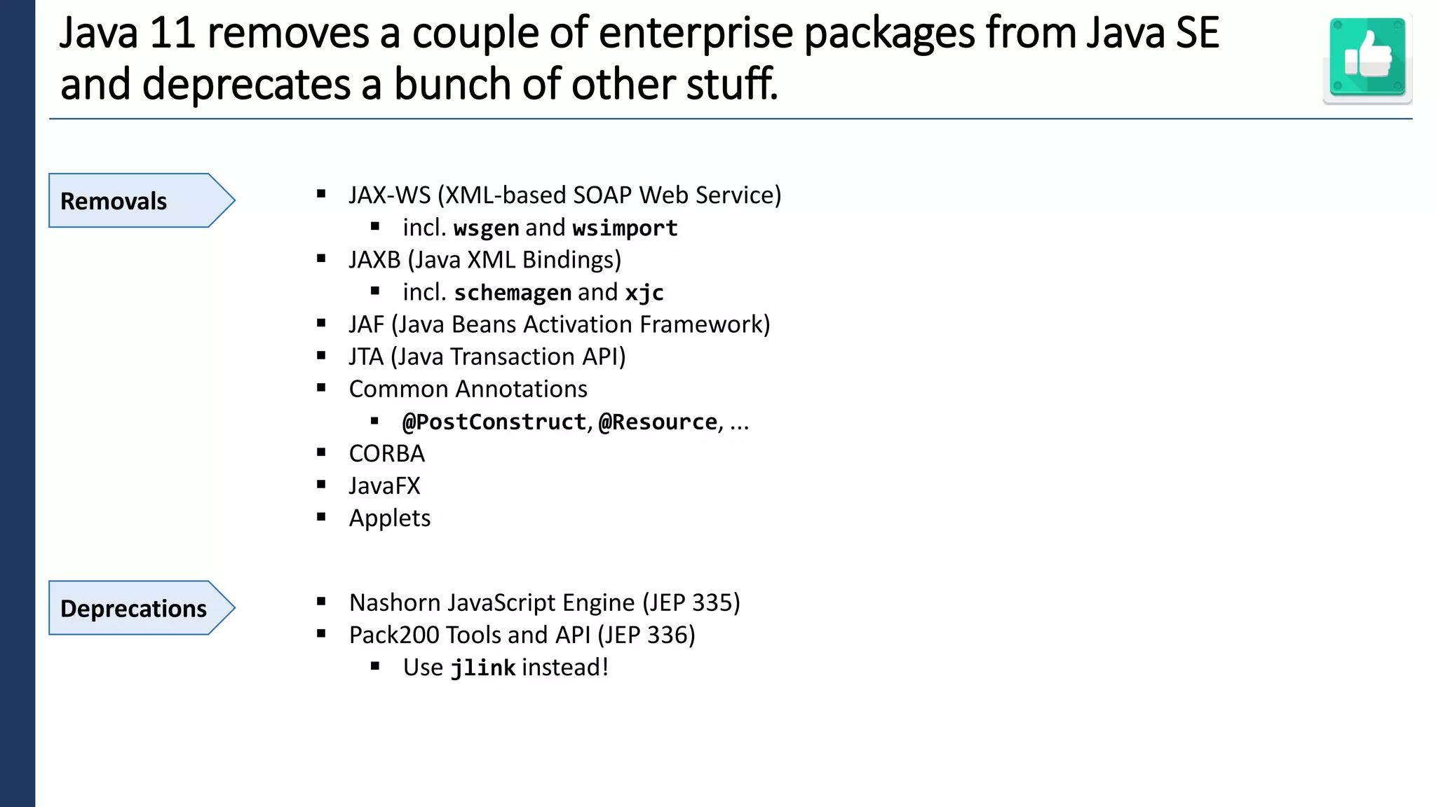 6
Java 11 removes a couple of enterprise packages from Java SE
and deprecates a bunch of other stuff.
Removals ▪ JAX-WS (XML-based SOAP Web Service)
▪ incl. wsgen and wsimport
▪ JAXB (Java XML Bindings)
▪ incl. schemagen and xjc
▪ JAF (Java Beans Activation Framework)
▪ JTA (Java Transaction API)
▪ Common Annotations
▪ @PostConstruct, @Resource, ...
▪ CORBA
▪ JavaFX
▪ Applets
Deprecations ▪ Nashorn JavaScript Engine (JEP 335)
▪ Pack200 Tools and API (JEP 336)
▪ Use jlink instead!
 