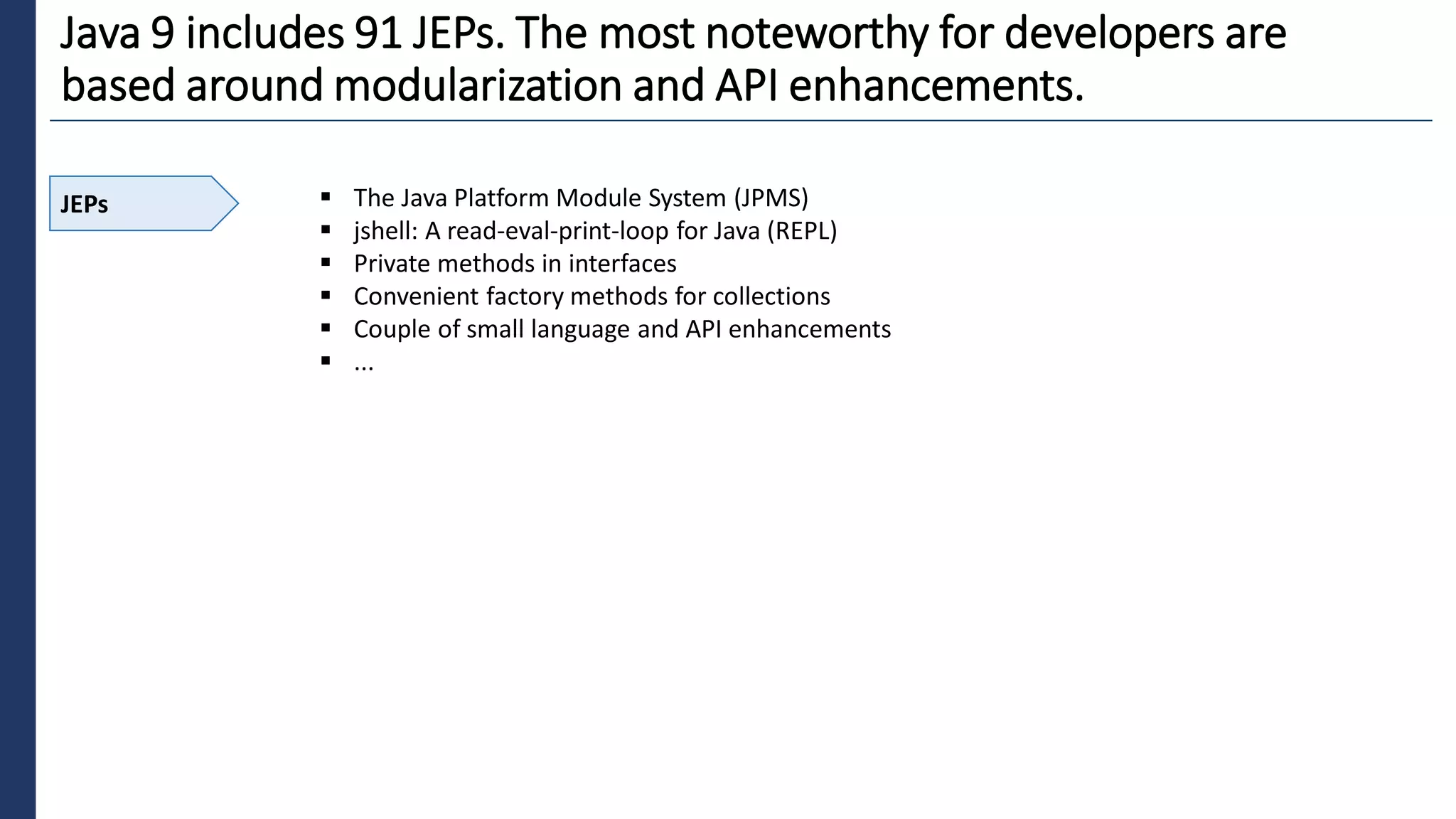 9
Java 9 includes 91 JEPs. The most noteworthy for developers are
based around modularization and API enhancements.
JEPs ▪ The Java Platform Module System (JPMS)
▪ jshell: A read-eval-print-loop for Java (REPL)
▪ Private methods in interfaces
▪ Convenient factory methods for collections
▪ Couple of small language and API enhancements
▪ ...
 