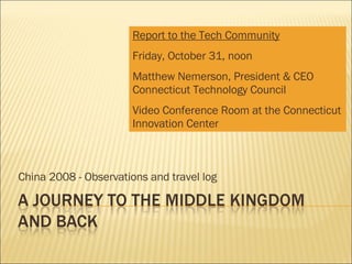 China 2008 - Observations and travel log Report to the Tech Community Friday, October 31, noon Matthew Nemerson, President & CEO Connecticut Technology Council Video Conference Room at the Connecticut Innovation Center 