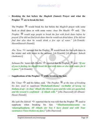 English.islamweb.net/emainpage Page 10
- Breaking the fast before the Maghrib (Sunset) Prayer and what the
Prophet ate to break his fast:
The Prophet would break his fast before the Maghrib prayer with some
fresh or dried dates or with some water. Anas Ibn Maalik said, “The
Prophet would urge people to break the fast with fresh dates before he
prayed. If he did not find fresh dates then he would eat dried dates. If he did not
find that also then he would drink a few sips of water.” [At-Tirmithi:
HasanGhareeb (Sound)]
Abu ‘Eesa narrated that the Prophet would break his fast with dates in
the winter and with water in the summer. [At-Tirmithi] [Al-Albaani: Saheeh
(Authentic)]
Salmaan Ibn ‘AamirAdh-Dhabbi reported that the Prophet said: “If one
of you is fasting, he should break his fast with dates or else with water, for it
is pure.” [At-Tirmithi]
- Supplications of the Prophet while breaking the fast:
Ibn ‘Umar and his father, said, “The Prophet at the time of breaking
his fast, used to supplicate:'Thahabaath-thama’ wa-btallat al-‘urooq wa
thabata al-ajr - in shaa’ Allaah (the thirst is gone and the veins are quenched,
and the reward is confirmed – if Allaah wills.'” [Abu Daawood] [Al-Albaani:
Hasan (Sound)]
Mu‘aath Ibn Zuhrah reported that he was told that the Prophet used to
supplicate when breaking his fast: “Allaahummalakasumta wa
‘alaarizqikaaftartu. (O Allaah; for You I have fasted and with Your
sustenance I have broken my fast.)” [Abu Daawood]
 