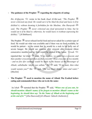 English.islamweb.net/emainpage Page 11
- The guidance of the Prophet regarding the etiquette of eating:
Ibn Al-Qayyim wrote in his book Zaad Al-Ma‘aad, “The Prophet
never criticized any food. He would eat it if he liked the food and leave it if he
disliked it, without deeming it forbidden for the Muslims. Abu Hurayrah
said, 'The Prophet never criticized any food (presented to him), but he
would eat it if he liked it; otherwise, he would leave it (without expressing his
dislike).'” [Al-Bukhaari]
The Prophet never refused lawful food and never asked for a certain type of
food. He would eat what was available and if there was no food available, he
would be patient - to the extent that he would tie a rock to his belly out of
severe hunger. He would see crescent after crescent after crescent (three
consecutive months) and no food would be cooked in his house. ‘Urwah
reported that ‘Aa’ishah said, “O my nephew, we would see a crescent, and
then another crescent and then another crescent - three crescents in two months
- and no fire (for cooking) would be made in the houses of the Messenger of
Allaah, sallallaahu ‘alayhi was sallam." He said, "O my aunt, then what
would sustain you?" She said, "The two black things: dates and water."
[Muslim]
- The Prophet used to mention the name of Allaah The Exalted before
eating and commanded those who eat to do the same:
‘Aa’ishah narrated that the Prophet said, “When one of you eats, he
should mention Allaah's name; if he forgets to mention Allaah's name at the
beginning, he should then say: 'In the Name of Allaah at the beginning and
at the end of it.'” [Abu Daawood] [Al-Albaani: Saheeh (Authentic)]
 