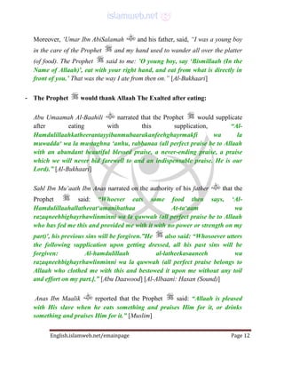 English.islamweb.net/emainpage Page 12
Moreover, ‘Umar Ibn AbiSalamah and his father, said, “I was a young boy
in the care of the Prophet and my hand used to wander all over the platter
(of food). The Prophet said to me: ’O young boy, say ‘Bismillaah (In the
Name of Allaah)', eat with your right hand, and eat from what is directly in
front of you.’ That was the way I ate from then on.” [Al-Bukhaari]
- The Prophet would thank Allaah The Exalted after eating:
Abu Umaamah Al-Baahili narrated that the Prophet would supplicate
after eating with this supplication, “Al-
Hamdulillaahkatheerantayyibanmubaarakanfeehghayrmakfi wa la
muwadda‘ wa la mustaghna ‘anhu, rabbanaa (all perfect praise be to Allaah
with an abundant beautiful blessed praise, a never-ending praise, a praise
which we will never bid farewell to and an indispensable praise. He is our
Lord).” [Al-Bukhaari]
Sahl Ibn Mu‘aath Ibn Anas narrated on the authority of his father that the
Prophet said: “Whoever eats some food then says, ‘Al-
Hamdulillaahallatheeat‘amanihathaa At-ta‘aam wa
razaqneehbighayrhawlinminni wa la quwwah (all perfect praise be to Allaah
who has fed me this and provided me with it with no power or strength on my
part)', his previous sins will be forgiven.”He also said: “Whosoever utters
the following supplication upon getting dressed, all his past sins will be
forgiven: Al-hamdulillaah al-latheekasaaneeh wa
razaqneehbighayrhawlinminni wa la quwwah (all perfect praise belongs to
Allaah who clothed me with this and bestowed it upon me without any toil
and effort on my part.].” [Abu Daawood] [Al-Albaani: Hasan (Sound)]
Anas Ibn Maalik reported that the Prophet said: “Allaah is pleased
with His slave when he eats something and praises Him for it, or drinks
something and praises Him for it.” [Muslim]
 