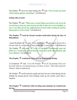 English.islamweb.net/emainpage Page 13
The Prophet never ate while leaning. He said: “I do not take my meals
while leaning (against something).” [Al-Bukhaari]
Eating with servants:
The Prophet said: “When your servant brings your food to you, if you do
not ask him to join you, then at least ask him to take one or two handfuls, or
one or two bites, for he has suffered from its heat (while cooking it) and has
taken pains to cook it nicely.” [Al-Bukhaari]
The Prophet used the Siwaak (wooden tooth-stick) during the days of
Ramadhaan:
‘Aamir Ibn Rabee‘ah said, “I saw the Prophet cleaning his teeth with a
Siwaak while he was fasting so many times that I cannot count." [Al-Bukhaari]
The Prophet also said: “If I were to not find it burdensome upon my
followers, I would have ordered them to clean their teeth with a Siwaak with
every ablution.” [Al-Bukhaari]
The Prophet would pour water over his head during fasting:
A Companion said, “I saw the Prophet at Al-‘Arj pouring water over
his head while he was fasting because of thirst or heat.” [Abu Daawood] [Al-
Albaani: Saheeh (Authentic)]
The Prophet would wash his mouth and rinse his nose while fasting, but he
forbade the fasting person from inhaling water up the nostrils more than is
required.
The Prophet would fast while traveling and sometimes he would break
his fast:
 