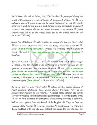 English.islamweb.net/emainpage Page 14
Ibn ‘Abbaas and his father, said, “The Prophet journeyed during the
month of Ramadhaan in a state of fasting till he reached ‘Usfaan. He then
ordered a cup of drinking water and he drank that openly so that the people
might see it, and did not fast fast (and did not resume fasting) till he reached
Makkah." Ibn ‘Abbaas and his father, also said, “The Prophet fasted
and broke the fast, so he who wished fasted and he who wished to not fast did
not do so.” [Muslim]
Jaabir Ibn ‘Abdullaah said, “During the course of a journey, the Prophet
saw a crowd of people, and a man was being shaded (by them). He
asked: 'What is wrong with him?' They said, 'He is fasting.' The Messenger of
Allaah said:'It is not righteousness that you fast while travelling.'"
[Muslim]
However, Hamzah Ibn ‘Amr Al-Aslami narrated that he said, “O Messenger
of Allaah, I find the strength in me for fasting on a journey; is there any sin
upon me (in doing it)?” The Messenger of Allaah said: “It is a concession
from Allaah. He who takes advantage of it, it is good for him, and he who
prefers to observe fast, there is no sin upon him.” Haaroon (one of the
narrators) in his narration mentioned: "It is a concession", and he did not
mention the part "from Allaah" in his narration. [Muslim]
Ibn Al-Qayyim said, “The Prophet did not specify a certain distance of
travel entailing abstaining from fasting during traveling. There is no
authenticated tradition in this regard...” Although many scholars and jurists
have cited evidence indicating that it is recommended for the traveller to break
his fast or other evidence indicating that fasting during traveling is desirable,
both acts are reported from the Sunnah of the Prophet . They are from the
guidance of the Prophet regarding traveling. Neither the observer of the fast
should find fault with one who does not fast, nor should the one who does not
 