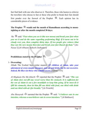 English.islamweb.net/emainpage Page 15
fast find fault with one who observes it. Therefore, those who hasten to criticize
the travellers who choose to fast or those who prefer to break their fast should
first ponder over the Sunnah of the Prophet . Each opinion has its
considerable pieces of evidence.
The Prophet would end the month of Ramadhaan according to moon-
sighting or after the month completed 30 days:
He said: “Fast when you see it (the new moon) and break your fast when
you see it and do the same regarding performing Hajj. If it turns out to be
cloudy over you, then complete thirty days. If two people give witness (that
they saw the new moon) then fast and break your fast (based on that).” [An-
Nasaa’i] [Al-Albaani: Saheeh (Authentic)]
Prohibitions stated by the Prophet :
1- Overeating:
Allaah The Exalted Says (what means): {O children of Adam, take your
adornment at every masjid (mosque), and eat and drink, but be not excessive.
Indeed, He likes not those who commit excess.}[Quran 7:31]
Al-Miqdaam Ibn Ma‘dikarib reported that the Prophet said: “The son
of Adam does not fill any vessel worse than his stomach. It is sufficient for
the son of Adam to eat a few mouthfuls to keep him going. If he must do it
(fill his stomach), then let him fill one third with food, one third with drink
and one third with air (for breath).” [At-Tirmithi]
Abu Hurayrah narrated that the Prophet said: “A believer eats in one
intestine, whereas a non-believer eats in seven intestines.” [Al-Bukhaari]
 