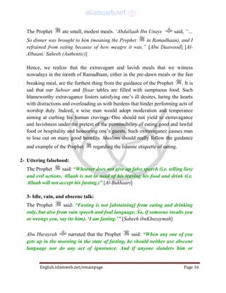 English.islamweb.net/emainpage Page 16
The Prophet ate small, modest meals. ‘Abdullaah Ibn Unays said, “…
So dinner was brought to him (meaning the Prophet in Ramadhaan), and I
refrained from eating because of how meagre it was.” [Abu Daawood] [Al-
Albaani: Saheeh (Authentic)]
Hence, we realize that the extravagant and lavish meals that we witness
nowadays in the month of Ramadhaan, either in the pre-dawn meals or the fast
breaking meal, are the furthest thing from the guidance of the Prophet . It is
sad that our Suhoor and Iftaar tables are filled with sumptuous food. Such
blameworthy extravagance fosters satisfying one’s ill desires, luring the hearts
with distractions and overloading us with burdens that hinder performing acts of
worship duly. Indeed, a wise man would adopt moderation and temperance
aiming at curbing his human cravings. One should not yield to extravagance
and lavishness under the pretext of the permissibility of eating good and lawful
food or hospitality and honouring one’s guests. Such extravagance causes man
to lose out on many good benefits. Muslims should really follow the guidance
and example of the Prophet regarding the Islamic etiquette of eating.
2- Uttering falsehood:
The Prophet said: “Whoever does not give up false speech (i.e. telling lies)
and evil actions, Allaah is not in need of his leaving his food and drink (i.e.
Allaah will not accept his fasting.)” [Al-Bukhaari]
3- Idle, vain, and obscene talk:
The Prophet said: “Fasting is not [abstaining] from eating and drinking
only, but also from vain speech and foul language. So, if someone insults you
or wrongs you, say (to him), ‘I am fasting.’” [Saheeh ibnKhuzaymah]
Abu Hurayrah narrated that the Prophet said: “When any one of you
gets up in the morning in the state of fasting, he should neither use obscene
language nor do any act of ignorance. And if anyone slanders him or
 