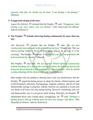English.islamweb.net/emainpage Page 17
quarrels with him, he should say (to him), 'I am fasting, I am fasting.'”
[Muslim]
3- Exaggerated rinsing of the nose:
Laqeet Ibn Sabirah narrated that the Prophet said: “Exaggerate when
rinsing your nose unless you are fasting.” [Abu Daawood] [Al-Albaani:
Saheeh (Authentic)]
4- The Prophet forbade observing fasting continuously for more than one
day:
Abu Hurayrah narrated that the Prophet said: “Do not fast
continuously day and night (without breaking the fast).” People said, "But you
observe fasting without a break (without taking food in the evening or in the
morning)." The Prophet replied: "I am not like you, for I am provided with
food and drink (by Allaah)." [Ahmad]
The Prophet also said: “Do not practice Wisaal (fasting continuously
without breaking one's fast in the evening or before the following dawn) and
if anyone of you intends to fast continuously - day and night - then he should
continue (fasting) till the Suhoor time only." [Al-Bukhaari]
Dear readers who are guided to obeying their Lord, you should know that the
Prophet urged the fasting person to adopt the Islamic refined manners and
avoid ill manners, obscenity, foul language, vulgarity, rudeness, and all evil and
blameworthy sayings or practices. Indeed, Muslims are enjoined to avoid such
evil deeds at all times, not only during fasting. However, committing such evil
and blameworthy acts is even graver while fasting. Therefore, the Prophet
admonished those who commit these wrongdoings. He said: “Perhaps a
fasting person will get nothing from his fast save hunger and thirst.” [Ibn
Maajah] [Al-Albaani: Saheeh (Authentic)]
 
