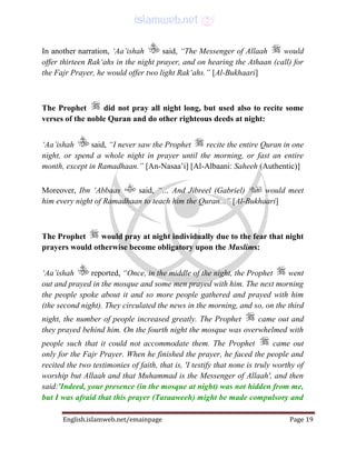 English.islamweb.net/emainpage Page 19
In another narration, ‘Aa’ishah said, “The Messenger of Allaah would
offer thirteen Rak‘ahs in the night prayer, and on hearing the Athaan (call) for
the Fajr Prayer, he would offer two light Rak‘ahs.” [Al-Bukhaari]
The Prophet did not pray all night long, but used also to recite some
verses of the noble Quran and do other righteous deeds at night:
‘Aa’ishah said, “I never saw the Prophet recite the entire Quran in one
night, or spend a whole night in prayer until the morning, or fast an entire
month, except in Ramadhaan.” [An-Nasaa’i] [Al-Albaani: Saheeh (Authentic)]
Moreover, Ibn ‘Abbaas said, “… And Jibreel (Gabriel) would meet
him every night of Ramadhaan to teach him the Quran...” [Al-Bukhaari]
The Prophet would pray at night individually due to the fear that night
prayers would otherwise become obligatory upon the Muslims:
‘Aa’ishah reported, “Once, in the middle of the night, the Prophet went
out and prayed in the mosque and some men prayed with him. The next morning
the people spoke about it and so more people gathered and prayed with him
(the second night). They circulated the news in the morning, and so, on the third
night, the number of people increased greatly. The Prophet came out and
they prayed behind him. On the fourth night the mosque was overwhelmed with
people such that it could not accommodate them. The Prophet came out
only for the Fajr Prayer. When he finished the prayer, he faced the people and
recited the two testimonies of faith, that is, 'I testify that none is truly worthy of
worship but Allaah and that Muhammad is the Messenger of Allaah', and then
said:'Indeed, your presence (in the mosque at night) was not hidden from me,
but I was afraid that this prayer (Taraaweeh) might be made compulsory and
 