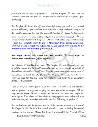 English.islamweb.net/emainpage Page 20
you might not be able to perform it.' Then, the Prophet died and the
situation remained like that (i.e. people prayed individually at night)." [Al-
Bukhaari]
The Prophet feared that Qiyaam (late-night congregational prayer) would
become obligatory upon Muslims; some might have neglected performing them
duly and be punished for that. Our merciful Prophet feared for his people
from being unable to carry out the obligation in the future. Indeed, he was
extremely merciful towards his people. Allaah The Exalted Says (what means):
{There has certainly come to you a Messenger from among yourselves.
Grievous to him is what you suffer; [he is] concerned over you and to the
believers is kind and merciful.}[Quran 9:128]
The angel Jibreel would visit the Prophet every night in
Ramadhaan to recite the Quran together:
Ibn ‘Abbaas and his father, said, “The Prophet was the most generous
of all the people and he would reach the peak of generosity in the month of
Ramadhaan when Jibreel would meet him. He would meet him on every night of
Ramadhaan to teach him the Quran. The Prophet would then be more
generous than the blowing wind (in readiness and haste to do charitable
deeds).” [Al-Bukhaari]
Dear readers, we need to ponder over this narration. All this care and attention
was assigned to reciting and studying the noble Quran by the Prophet the
very person whom Allaah collected the Quran in his heart and taught its
meanings to. What about us? Should we not assign greater care and attention to
recite and study the noble Quran in order to relish following its guidance?
The noble Quran had the greatest portion of the precious minutes and hours of
the Prophet’s life; for it is his eternal miracle … and a shining beacon of
guidance to the worlds. Allaah The Exalted commanded the Prophet to
 