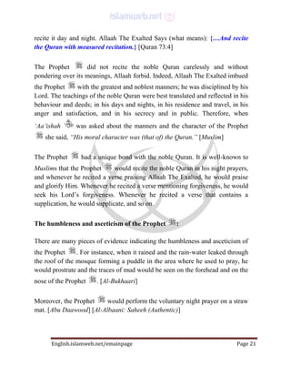 English.islamweb.net/emainpage Page 21
recite it day and night. Allaah The Exalted Says (what means): {…And recite
the Quran with measured recitation.} [Quran 73:4]
The Prophet did not recite the noble Quran carelessly and without
pondering over its meanings, Allaah forbid. Indeed, Allaah The Exalted imbued
the Prophet with the greatest and noblest manners; he was disciplined by his
Lord. The teachings of the noble Quran were best translated and reflected in his
behaviour and deeds; in his days and nights, in his residence and travel, in his
anger and satisfaction, and in his secrecy and in public. Therefore, when
‘Aa’ishah was asked about the manners and the character of the Prophet
she said, “His moral character was (that of) the Quran.” [Muslim]
The Prophet had a unique bond with the noble Quran. It is well-known to
Muslims that the Prophet would recite the noble Quran in his night prayers,
and whenever he recited a verse praising Allaah The Exalted, he would praise
and glorify Him. Whenever he recited a verse mentioning forgiveness, he would
seek his Lord’s forgiveness. Whenever he recited a verse that contains a
supplication, he would supplicate, and so on.
The humbleness and asceticism of the Prophet :
There are many pieces of evidence indicating the humbleness and asceticism of
the Prophet . For instance, when it rained and the rain-water leaked through
the roof of the mosque forming a puddle in the area where he used to pray, he
would prostrate and the traces of mud would be seen on the forehead and on the
nose of the Prophet . [Al-Bukhaari]
Moreover, the Prophet would perform the voluntary night prayer on a straw
mat. [Abu Daawood] [Al-Albaani: Saheeh (Authentic)]
 