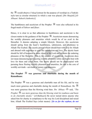 English.islamweb.net/emainpage Page 22
He would observe I‘tikaaf (retreat for the purpose of worship) in a Turkish-
style tent (a circular structure) in which a mat was placed. [Ibn Maajah] [Al-
Albaani: Saheeh (Authentic)]
The humbleness and asceticism of the Prophet were also reflected in his
frugal meals of Suhoor and Iftaar.
Hence, it is clear to us that adherence to humbleness and asceticism is the
closest matter to the guidance of the Prophet . Asceticism means denouncing
the worldly pleasures and amenities which would be of no avail in the
Hereafter. It denotes adopting a simple lifestyle. However, this asceticism
should spring from the heart’s humbleness, submission, and obedience to
Allaah The Exalted. The ascetic person’s heart should beat with love for Allaah
and abound with eagerness to gain His satisfaction and love. The ascetic heart
should be full of keenness to draw closer to his Lord and to attain the enduring
pleasures of the Hereafter. This is the essence of asceticism. Asceticism does
not mean denouncing and rejecting worldly pleasures while our hearts beat with
love for them and covet them. Our hearts should not be preoccupied with
pursuing these fleeting worldly pleasures and amenities, for this is the core of
worldly servitude - servitude of money and pleasures.
The Prophet was generous and charitable during the month of
Ramadhaan:
The Prophet was a generous and charitable man all his life, and he was
much more generous and charitable during the month of Ramadhaan. He
was more generous than the blowing wind then. Ibn ‘Abbaas said, “The
Prophet was more generous than the blowing wind (in readiness and haste
to do charitable deeds).” [Al-Bukhaari] He never turned down anyone who
asked him for charity in compliance to the way his Lord disciplined and raised
him; Allaah The Exalted Says (what means): {So as for the orphan, do not
 
