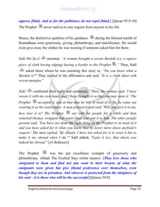 English.islamweb.net/emainpage Page 23
oppress [him]. And as for the petitioner, do not repel [him].} [Quran 93:9-10]
The Prophet never said no to any request from anyone in his life.
Hence, the distinctive qualities of his guidance during the blessed month of
Ramadhaan were generosity, giving, philanthropy, and munificence. He would
even give away the clothes he was wearing if someone asked him for them:
Sahl Ibn Sa‘d narrated, “A woman brought a woven Burdah (i.e. a square
piece of cloth having edging) having a border to the Prophet .” Then, Sahl
asked those whom he was narrating this story to, “Do you know what a
Burdah is?" They replied in the affirmative and said, "It is a cloth sheet with
woven margins."
Sahl confirmed their reply and continued, “Then, the woman said, 'I have
woven it with my own hands and I have brought it so that you may wear it.' The
Prophet accepted it, and at that time he was in need of it. So, he came out
wearing it as his waist-sheet. A man praised it and said, 'Will you give it to me,
how nice it is!' The Prophet sat with the people for a while and then
returned (home), wrapped that waist sheet and sent it to him. The other people
present said, 'You have not done the right thing as the Prophet is in need of it
and you have asked for it when you know that he never turns down anybody's
request.' The man replied, 'By Allaah, I have not asked for it to wear it but to
make it my shroud when I die.'" Sahl added; "Later it (i.e. that sheet) was
indeed his shroud." [Al-Bukhaari]
The Prophet was the par excellence example of generosity and
philanthropy. Allaah The Exalted Says (what means): {They love those who
emigrated to them and find not any want in their breasts of what the
emigrants were given but give [them] preference over themselves, even
though they are in privation. And whoever is protected from the stinginess of
his soul – it is those who will be the successful.}[Quran 59:9]
 