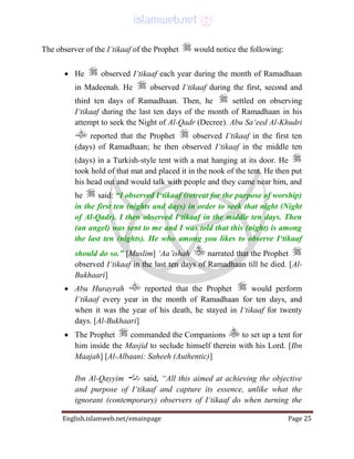 English.islamweb.net/emainpage Page 25
The observer of the I‘tikaaf of the Prophet would notice the following:
 He observed I‘tikaaf each year during the month of Ramadhaan
in Madeenah. He observed I‘tikaaf during the first, second and
third ten days of Ramadhaan. Then, he settled on observing
I‘tikaaf during the last ten days of the month of Ramadhaan in his
attempt to seek the Night of Al-Qadr (Decree). Abu Sa‘eed Al-Khudri
reported that the Prophet observed I‘tikaaf in the first ten
(days) of Ramadhaan; he then observed I‘tikaaf in the middle ten
(days) in a Turkish-style tent with a mat hanging at its door. He
took hold of that mat and placed it in the nook of the tent. He then put
his head out and would talk with people and they came near him, and
he said: “I observed I‘tikaaf (retreat for the purpose of worship)
in the first ten (nights and days) in order to seek that night (Night
of Al-Qadr). I then observed I‘tikaaf in the middle ten days. Then
(an angel) was sent to me and I was told that this (night) is among
the last ten (nights). He who among you likes to observe I‘tikaaf
should do so.” [Muslim] ‘Aa’ishah narrated that the Prophet
observed I‘tikaaf in the last ten days of Ramadhaan till he died. [Al-
Bukhaari]
 Abu Hurayrah reported that the Prophet would perform
I‘tikaaf every year in the month of Ramadhaan for ten days, and
when it was the year of his death, he stayed in I‘tikaaf for twenty
days. [Al-Bukhaari]
 The Prophet commanded the Companions to set up a tent for
him inside the Masjid to seclude himself therein with his Lord. [Ibn
Maajah] [Al-Albaani: Saheeh (Authentic)]
Ibn Al-Qayyim said, “All this aimed at achieving the objective
and purpose of I‘tikaaf and capture its essence, unlike what the
ignorant (contemporary) observers of I‘tikaaf do when turning the
 