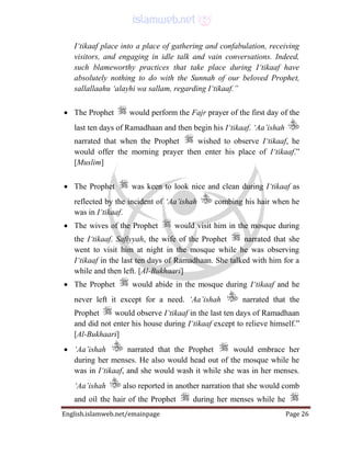 English.islamweb.net/emainpage Page 26
I‘tikaaf place into a place of gathering and confabulation, receiving
visitors, and engaging in idle talk and vain conversations. Indeed,
such blameworthy practices that take place during I‘tikaaf have
absolutely nothing to do with the Sunnah of our beloved Prophet,
sallallaahu ‘alayhi wa sallam, regarding I‘tikaaf.”
 The Prophet would perform the Fajr prayer of the first day of the
last ten days of Ramadhaan and then begin his I‘tikaaf. ‘Aa’ishah
narrated that when the Prophet wished to observe I‘tikaaf, he
would offer the morning prayer then enter his place of I‘tikaaf.”
[Muslim]
 The Prophet was keen to look nice and clean during I‘tikaaf as
reflected by the incident of ‘Aa’ishah combing his hair when he
was in I‘tikaaf.
 The wives of the Prophet would visit him in the mosque during
the I‘tikaaf. Safiyyah, the wife of the Prophet narrated that she
went to visit him at night in the mosque while he was observing
I‘tikaaf in the last ten days of Ramadhaan. She talked with him for a
while and then left. [Al-Bukhaari]
 The Prophet would abide in the mosque during I‘tikaaf and he
never left it except for a need. ‘Aa’ishah narrated that the
Prophet would observe I‘tikaaf in the last ten days of Ramadhaan
and did not enter his house during I‘tikaaf except to relieve himself.”
[Al-Bukhaari]
 ‘Aa’ishah narrated that the Prophet would embrace her
during her menses. He also would head out of the mosque while he
was in I‘tikaaf, and she would wash it while she was in her menses.
‘Aa’ishah also reported in another narration that she would comb
and oil the hair of the Prophet during her menses while he
 