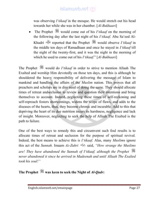 English.islamweb.net/emainpage Page 27
was observing I‘tikaaf in the mosque. He would stretch out his head
towards her while she was in her chamber. [Al-Bukhaari]
 The Prophet would come out of his I‘tikaaf on the morning of
the following day after the last night of his I‘tikaaf. Abu Sa‘eed Al-
Khudri reported that the Prophet would observe I‘tikaaf in
the middle ten days of Ramadhaan and once he stayed in I‘tikaaf till
the night of the twenty-first, and it was the night in the morning of
which he used to come out of his I‘tikaaf.” [Al-Bukhaari]
The Prophet would do I‘tikaaf in order to strive to mention Allaah The
Exalted and worship Him devotedly on those ten days, and this is although he
shouldered the heavy responsibility of delivering the message of Islam to
mankind and handling the affairs of the Muslim nation. This proves that all
preachers and scholars are in dire need of doing the same. They should allocate
times of retreat andseclusion to review and question their intentions and bring
themselves to account. Indeed, neglecting these times of self-reckoning and
self-reproach fosters shortcomings, widens the scope of flaws, and adds to the
diseases of the hearts, thus, they become chronic and incurable. Add to this that
depriving the heart of its due nutrition incurs its harshness, negligence and lack
of insight. Moreover, neglecting to seek the help of Allaah The Exalted is the
path to failure.
One of the best ways to remedy this and circumvent such foul results is to
allocate times of retreat and seclusion for the purpose of spiritual revival.
Indeed, the best means to achieve this is I‘tikaaf. Alas, many Muslims ignore
this act of the Sunnah. Imaam Az-Zuhri said, “How strange the Muslims
are! They have abandoned the Sunnah of I‘tikaaf, although the Prophet
never abandoned it since he arrived in Madeenah and until Allaah The Exalted
took his soul!”
The Prophet was keen to seek the Night of Al-Qadr:
 