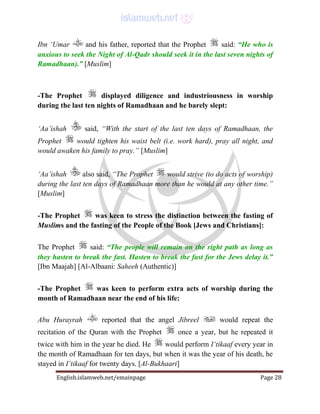 English.islamweb.net/emainpage Page 28
Ibn ‘Umar and his father, reported that the Prophet said: “He who is
anxious to seek the Night of Al-Qadr should seek it in the last seven nights of
Ramadhaan).” [Muslim]
-The Prophet displayed diligence and industriousness in worship
during the last ten nights of Ramadhaan and he barely slept:
‘Aa’ishah said, “With the start of the last ten days of Ramadhaan, the
Prophet would tighten his waist belt (i.e. work hard), pray all night, and
would awaken his family to pray.” [Muslim]
‘Aa’ishah also said, “The Prophet would strive (to do acts of worship)
during the last ten days of Ramadhaan more than he would at any other time.”
[Muslim]
-The Prophet was keen to stress the distinction between the fasting of
Muslims and the fasting of the People of the Book [Jews and Christians]:
The Prophet said: “The people will remain on the right path as long as
they hasten to break the fast. Hasten to break the fast for the Jews delay it.”
[Ibn Maajah] [Al-Albaani: Saheeh (Authentic)]
-The Prophet was keen to perform extra acts of worship during the
month of Ramadhaan near the end of his life:
Abu Hurayrah reported that the angel Jibreel would repeat the
recitation of the Quran with the Prophet once a year, but he repeated it
twice with him in the year he died. He would perform I‘tikaaf every year in
the month of Ramadhaan for ten days, but when it was the year of his death, he
stayed in I‘tikaaf for twenty days. [Al-Bukhaari]
 